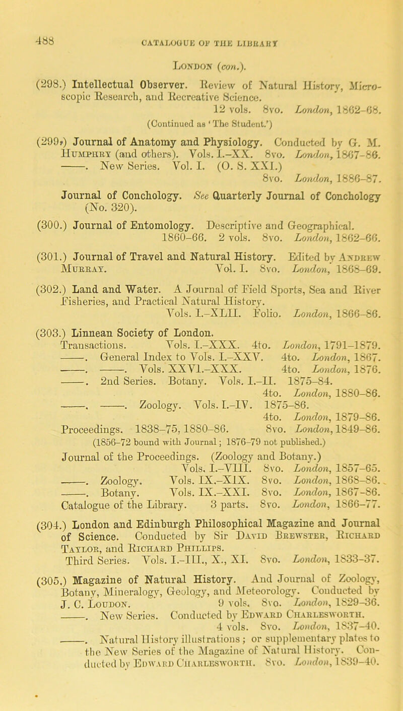 London (cow,). (298.) Intellectual Oliserver. Keview of Natural Hustory, Micro- scopic Eesearch, and liecreative Science. 12 vols. 8VO. London, 1862-08. (Continued as ‘ The Student.’) (299f) Journal of Anatomy and Physiology. Conducted by G. M. Humpiikt (and others). Vols. l.-XX. 8vo. Lowhn, 1807-86. . New Series. Vol. I. (0. S. XXI.) 8vo. London, 1886-87. Journal of Conchology. See Quarterly Journal of Conchology (No. 320). (300.) Journal of Entomology. Descriptive and Geographical. 1860-66. 2 vols. 8vo. London, 1802-66. (301.) Journal of Travel and Natural History. Edited by Andrew Mueeat. Ao1. I. 8vo. Lowlon, 1868-69. (302.) Land and Water. A Journal of Field Sports, Sea and Eiver Fisheries, and Practical Natural History. A^ols. I.-XLU. Folio. London, 1866-86. (303.) Linnean Society of London. Transactions. Vols. I.-XXX. 4to. London, 1791-1879. . General Index to Vols. I.-XXV. 4to. London, 1867. . . Vols. XXVI.—XXX. 4to. London, 1876. . 2nd Series. Botanj'. Vols. I.-II. 1875-84. 4to. London, 1880—86. , . Zoology. A^ols. I.-IV. 1875-86. 4to. London, 1879-86. Proceedings. 1838—75,1880-86. 8vo. Lo'ndon, 1849-86. (1856-72 bound with Journal; 1876-79 not published.) Journal of the Proceedings. (Zoology and Botany.) A'^ols. I.—AHII. 8vo. London, 1857-65. ——. Zoology. Vols. IX,—XIX. 8vo. London, 1868-86., . Botany. A^ols. IX.-XXI. 8vo. London, 1867-86. Catalogue of the Library. 3 parts. 8vo. London, 1866-77. (304.) London and Edinburgh Philosophical Magazine and Journal of Science. Conducted by Sir David Brewster, Eichaed Taveoe, and Eichaed Phillips. Third Series. A^ols. I.-III., X., XI. 8vo. London, 1833-37. (305.) Magazine of Natural History. And Journal of Zoolog}-, Botany, Mineralogy, Geology, and JMeteorology. Conducted by J. C. Loudon. 9 vols. 8vo. London, 1829-36. . New Series. Conducted by Edw.ved Chaelesworth. 4 vols. 8vo. London, 1837—40. . Natural History illustrations ; or supplementary plates to the New Series of the Magazine of Natural History. Con- ducted by Edw.ved CTi.vuleswoeth. Svo. London, 1839-40.