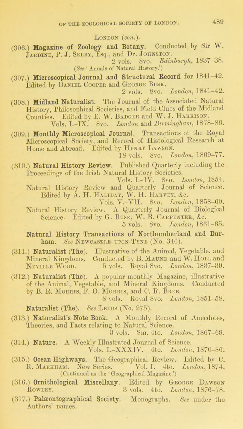 London (con.). (306.) Magazine of Zoology and Botany. Conducted by Sir W. Jaudine, P. J. Selby, Esq., and Dr. Johnston. 2 vols. 8vo. Edinhuryh, 1837-38. {See ‘ Annals of Natural History.’) (307.) Microscopical Journal and Structural Record for 1841-42. Edited by Daniel Cooper and George Busk. 2 vols. 8vo. London, 1841-42. (308.) Midland Naturalist. The Journal of the Associated Natural Plistory, Philosophical Societies, and Eield Clubs of the Midland Counties. Edited by E. W. Badger and W. J. Harrison. Vols. I.-IX. 8vo. London and Birminyham, 1878-86. (309.) Monthly Microscopical Journal. Transactions of the Eoyal Microscopical Sotiety, and Record of Histological Research at Home and Abroad. Edited by Henry Lawson. 18 vols. 8vo. London, 1869—77. (310.) Natural History Review. Published Quarterly including the Proceedings of the Irish Natural Histoi’v Societies. Vols. I.-IV. 8vo. London, 1854. Natural History Review and Quarterly Journal of Science. Edited by A. H. Haliday, AV. H. Harvey, &c. Yoh. V.-AHI. 8vo. London, 1858-60. Natural History Review. A Quarterly Journal of Biological Science. Edited by G. Busk, AV. B. Carpenter, &c. 5 vols. 8vo. London, 1861-65. Natural History Transactions of Northumberland and Dur- ham. See Newcastle-upon-Tyne (No. 346). (311.) Natvu’alist (The). Illustrative of the Animal, A^egetable, and Mineral Kingdoms. Conducted by B. Maund and AV. Hole and Neville AVood. 5 vols. Royal 8vo. London, 1837-39. (312.) Naturalist (The). A popular monthly Alagazine, illustrative of the Animal, A^egetable, and Mineral Kingdoms. Conducted by B. R. Morris, F. O. Morris, and C. R. Bree. 8 vols. Royal 8vo. London, 1851-58. Naturalist (The). See Leeds (No. 275). (313.) Naturalist’s Note Book. A Monthly Record of Anecdotes, Theories, and Pacts relatiug to Natural Science. 3 vols. Sm. 4to. London, 1867-69. (314.) Nature. A AV'eekly Illustrated Journal of Science. A^ols. I.-XXXIV. 4to. London, 1870-86. (315.) Ocean Highways. The Geographical Review. Edited by C. 11. AIarkjiam. New Series. A^ol. I. 4to. T^ondon, 1874. (Continued as the ‘ Geogrupliical Magazine.’) (316.) Ornithological Miscellany. Edited by George Dawson Rowley. 3 vols. 4to. London, 1876-78. (317.) Palaeontographical Society. Monographs. See under the Authors’ names.