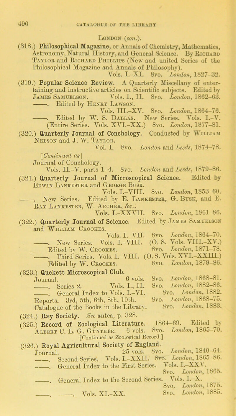 London (cow.). (318.) Philosophical Magazine, or Annals of Chemistry, ilathenmtics, Astronomy, Natural History, and General Science. By Eicuaed Tatloe and Ricuard Phillips (New and united Series of the Philosophical Magazine and Annals of Philosophy). Vols. I.-XI. 8vo. London, 1827-32. (319.) Popular Science Review. A Quarterly Miscellany of enter- taining and instructive articles on Scientific subjects. Edited by James Samuelson. Vols. I., II. 8vo. London, 186^-03. . Edited by Henry Lawson. Vols. in.-XV. 8vo. London, 1864-76. . Edited by W. S. Dallas. New Series. Vols. I.-V. (Entire Series. Vols. XVI.-XX.) 8vo. London, 1877-81. (320.) Clnarterly Journal of Conchology. Conducted by William Nelson and J. W. Tatloe. Vol. I. 8vo. London and Leeds, 1874—78. [Continued as) Journal of Conchology. Vols. II.-V. parts 1-4. 8vo. London and Leeds, 1879-86. (321.) Cluarterly Journal of Microscopical Science. Edited by Edwin Lankester and Geoege Busk. Vols. I.-VIII. 8vo. London, 1853-60. . New Series. Edited by E. Lankestee, G. Busk, and E. Ray Lankestee, W. Archer, &c.. Vols. I.-XXVII. 8vo. London, 1861-86. (322.) Cluarterly Journal of Science. Edited by James Samuelson and William Crookes. Vols. I.-Vn. 8vo. London, 1861^70. . New Series. Vols. I.-VIII. (O. S. Vols. \ III.—XV.) Edited by W. Crookes. 8yo. London, 1871-78. . Third Series. Vols. I.-AHII. (0. S. Vols. XVI.-XXIH.) Edited by W. Crookes. 8vo. London, 1879-86. (323.) Cluekett Microscopical Club. Journal. 6 vols. . Series 2. Vols. I., II. . General Index to Vols. I.-VI. Reports. 3rd, 5th, 6th, 8th, 10th. 8vo. London, 1868-81. 8vo. London, 1882—86. 8vo. London, 1882. 8vo. London, 1868-75. 8vo. London, 1883. Catalogue of the Books in the Library (324.) Ray Society. See antea, p. 328. (325.) Record of Zoological Literature. _ Albert C. L. G. Gunther. 6 vols. 8vo. London, 1865-70. [Continued as Zoological Becord.] (326.) Royal Agricultural Society of England. Journal. -5 vols. Svo. . Second Series. Vols. I.-XXII. 8vo. . General Index to the First Series. I Svo. London, 1865. . General Index to the Second Series. 1 ols. I.-X. Svo. London, 1875. . . Vols. XI.-XX. Svo. London, 1885. 1864-69. Edited by London, 1840-64. London, 1865-86. ols. I.-XXV.