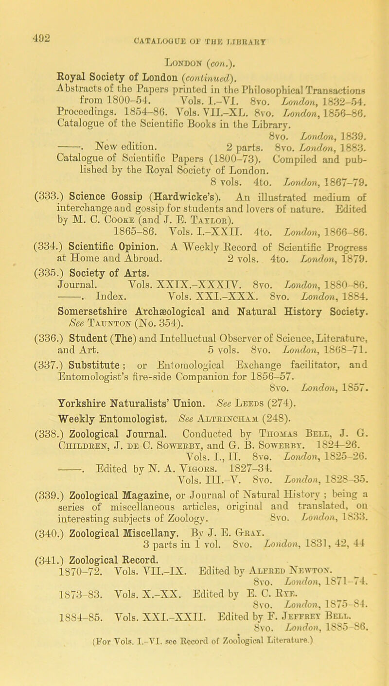 C'ATAL(jaUK OF 'fllK MIUtAHY London (con.). Royal Society of London (continued). Abstracts of the Papers printed in the Philosophical Transactions from 1800-54. Vols. I.-VI. 8vo. London, 1832-54. Proceedings. 1854-8G. A^ols. Vll.-XL. 8vo. London, 1856-86. Catalogue of the Scientific Books in the Library. 8vo. LondAm, 1839. . New edition. 2 parts. 8vo. Lomlon, 1883. Catalogue of Scientific Papers (1800-73). Compiled and pub- lished by the Royal Society of London. 8 vols. 4to. London, 1867-79. (333.) Science Gossip (Hardwicke’s). An illustrated medium of interchange and gossip for students and lovers of nature. Edited by M. C. Cooke (and J. E. Tatloe). 1865-86. Yols. I.-XXII. 4to. London, 1866-86. (334.) Scientific Opinion. A Weekly Record of Scientific Progress at Home and Abroad. 2 vols. 4to. London, 1879. (335.) Society of Arts. Journal. Vols. XXIX.-XXXIV. 8vo. Lotidon, 1880-86. . Index. A^ols. XXI.-XXX. 8vo. London, 1884. Somersetshire Archaeological and Natural History Society. See Taunton (No. 354). (336.) Student (The) and Intelluctual Observer of Science, Literature, and Art. 5 vols. 8vo. London, 1868-71. (337.) Substitute; or Entomological Exchange facilitator, and Entomologist’s fire-side Companion for 1856-57. 8vo. London, 1857. Yorkshire Naturalists’ Union. See Leeds (274). Weekly Entomologist. See ALTEiNcuAja (248). (338.) Zoological Journal. Conducted by Tuouas Bell, J. G. Childeen, j. de C. Sowebbt, and G. B. Soweebt. 1824-26. Vols. I., IT. 8v9. Lomlon, 1825-26. . Edited by N. A. AAgoes. 1827-34. Vols. Ill.-V. 8vo. London, 1828-35. (339.) Zoological Magazine, or Journal of Natural History ; being a series of miscellaneous articles, original and translated, on interesting subjects of Zoology. 8vo. London, 1833. (340.) Zoological Miscellany. By J. E. Geat. 3 parts in 1 vol. 8vo. London, 1831, 42, 44 (341.) Zoological Record. 1870-72. Vols. VII.-IX. Edited by Alfeed Newton. ^ 8vo. London, 1871-74. 1873-83. Vols. X.-XX. Edited by E. C. Rxe. 8vo. London, 1875-84. 1884-85. Vols. XXI.-XXII. Edited by F. Jeffeey Bell. Svo. London, 1885-86. (For Vols. I.-VI. see Record of Zoological Literature.)