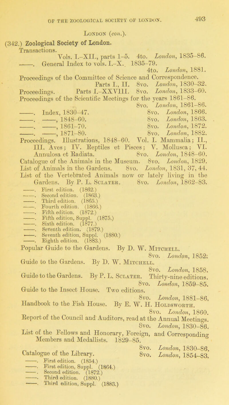 London (con.). (342.) Zoological Society of London. Transactions. Vols. I.-XII., parts 1-5. 4to. London, 1835-86. . General Index to vols. I.-X., 1835-79. 4to. London, 1881. Proceedings of the Committee of Science and Correspondence. Parts I., II. 8vo. London, 1830-32, Proceedings. Parts I.-XXVIll. 8vo. London, 1833-60. Proceedings of the Scientific Meetings for the _years 1861-86. 8vo. London, 1861-86. Index, 1830-47. 8vo. London, 1866. , 1848 60. 8 VO. London, 1863. , 1861 70, 8vo. London, 1872. , 1871 80. 8vo. London, 1882. Proceedings. Illustrations, 1848-60. Vol. I. Mammalia; II., III. Aves; IV. Eeptiles et Pisces; V. Mollnsca; VI. Annulosa et Kadiata. 8vo. London, 1848-60. Catalogue of the Animals in the Museum. 8vo. London, 1829. List of Animals in the Gardens. 8vo. London, 1831, 37, 44. List of the Vertebrated Animals now or lately living in the Gardens. By P. L. Sclatek. 8vo. London, 1862-83. . First edition. (1862.) ——. Second edition. (1868.) . Third edition. (1865.) . Fourth edition. (1866.) . Fifth edition. (1872.) . Fifth edition, Suppl. (1875.) . Sixth edition. (1877.) . Seventh edition. (1879.) . Seventh edition, Suppl. (1880.) . Eighth edition. (1883.) Popular Guide to the Gardens. By D. W. Mitchell, 8vo. London, 1852; Guide to the Gardens. By D. W. Mitchell. 8vo. London, 1858. Guide to the Gardens. By P. L. Sclateb. Thirty-nine editions. 8vo. London, 1859-85. Guide to the Insect House. Two editions. 8vo. London, 1881-86, Handbook to the Fish House. By E. W. H. Holdswoeth. 8vo. London, 1860. Eeport of the Council and Auditors, read at the Annual Meetings. 8vo. London, 1830-88. List of the Fellows and Honorary, Foreign, and Corresponding Members and Medallists. 1829-85. 8vo. London, 1830-86. Catalogue of the Library. 8vo, London, 1854-83. . First edition. (1854.) . First edition, Suppl. (1864.) . Second edition. (1872.) . Third edition. (1880.) . Third edition, Suppl. (1883.)