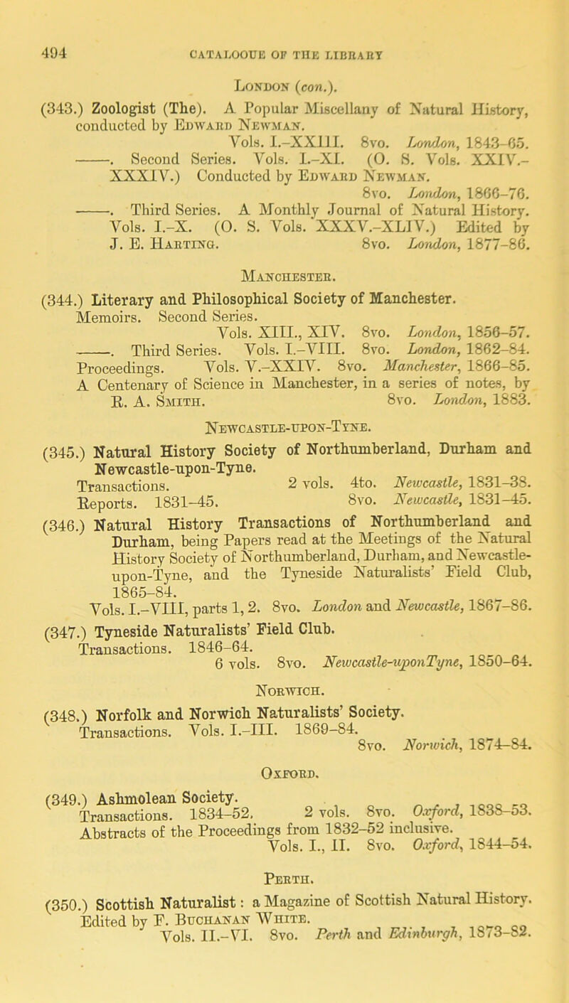 London (con.). (343.) Zoologist (The). A Popular Miscellany of Natural History, conducted by Edward Newman. Vols. I.-XXllI. 8vo. Lowlon, 1843-65. , Second Series. Vols. l.-XI. (0. S. Vols. XXIV.- XXXIV.) Conducted by Edward Newman. 8 VO. Tjondon, 1866-76. . Third Series. A Monthly Journal of Xatural History. Vols. I.-X. (0. S. Vols. XXXV.-XLIV.) Edited by J. E. Hartinq. 8vo. London, 1877-86. Manchester. (344.) Literary and Philosophical Society of Manchester. Memoirs. Second Series. Vols. XIII., XIV. 8vo. London, 1856-57. . Third Series. Vols. I.-VIII. 8vo. London, 1862-84. Proceedings. Vols. V.-XXIV. 8vo. Manchester, 1866-85. A Centenary of Science in Manchester, in a series of notes, by E.. A. Smith. 8vo. London, 1883. Newcastle-ueon-Ttne. (345.) Natural History Society of Northnmherland, Durham and N ewcastle-upon-Tyne. Transactions. 2 vols. 4to. Newcastle, 1831-38. Reports. 1831-45. 8vo. Newcastle, 1831-45. (346.) Natural History Transactions of Northumberland and Durham, being Papers read at the Meetings of the Natural History Society of Northumberland, Durham, and Newcastle- upon-Tyne, and the Tyneside Naturalists’ Eield Club, 1865-84. Vols. I.-VIII, parts 1,2. 8vo. London and Newcastle, 1867-86. (347.) Tyneside Naturalists’ Field Club. Transactions. 1846-64. 6 vols. 8vo. Newcastle-niponTyne, 1850-64. Norwich. (348.) Norfolk and Norwich Naturalists’ Society. Transactions. Vols. I.-III. 1869-84. 8vo. Norwich, 1874^84. OXEORD. (349.) Ashmolean Society. , „ „ „ Transactions. 1834-52, 2 vols. 8vo. Oxford, 1838-o3. Abstracts of the Proceedings from 1832-52 inclusive. Vols. I., II. 8vo. 0.vford, 1844-54. Perth. (350.) Scottish Naturalist: a Magazine of Scottish Natural History. Edited by P. Buchanan AVhite. Vols. II.-VI. 8vo. Perth and Edinburgh, 1873-82.