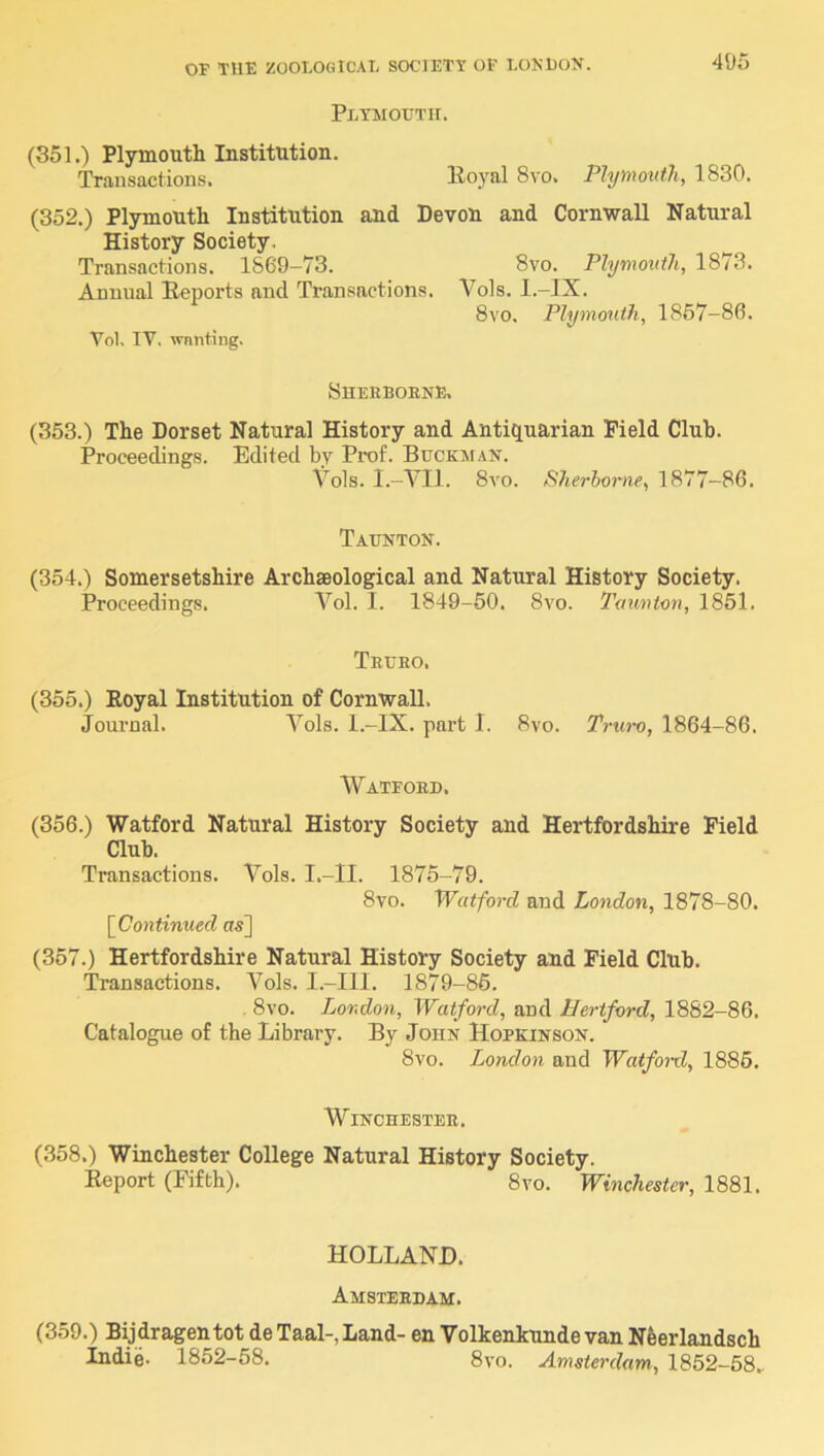 Plymouth. 495 (351.) Plymouth Institution. Transactions. Uo_yal 8vo. Plymouth, 1830. (352.) Plymouth Institution and Devon and Cornwall Natural History Society. Transactions. 1869-73. 8vo. Plymo^ith, 1873. Annual Beports and Transactions. Vols. l.-IX. 8vo. Plymouth, 1867-86. Vol. IV. wnnting. SheR BORNE. (353.) The Dorset Natural History and Antiquarian Field Club. Proceedings. Edited by Prof. Buckman. Vols. I.-VII. 8yo. Sherborne, 1877-86. Taunton. (354.) Somersetshire Archaeological and Natural History Society. Proceedings. Vol. I. 1849-50. 8vo. Taunton, 1851. Truro. (355.) Royal Institution of Cornwall. Journal. Vols. l.-IX. part I. 8vo. Tno-o, 1864-86. Watford. (356.) Watford Natural History Society and Hertfordshire Field Club. Transactions. Vols. I.-II. 1875-79. 8vo. Watford and London, 1878-80. [Continued a^] (367.) Hertfordshire Natural History Society and Field Club. Transactions. Vols. I.-III. 1879-86. . 8vo. London, Watford, and Hertford, 1882-86. Catalogue of the Library. By John Hopkinson. 8vo. London and Watford, 1886. Winchester. (358.) Winchester College Natural History Society. Report (Fifth). 8vo. Winchester, 1881. HOLLAND. Amsterdam. (359.) Bijdragentot de Taal-, Land- en Volkenkunde van Nfeerlandsch Indie. 1852-58. 8vo. Amsterdam, 1852-58..