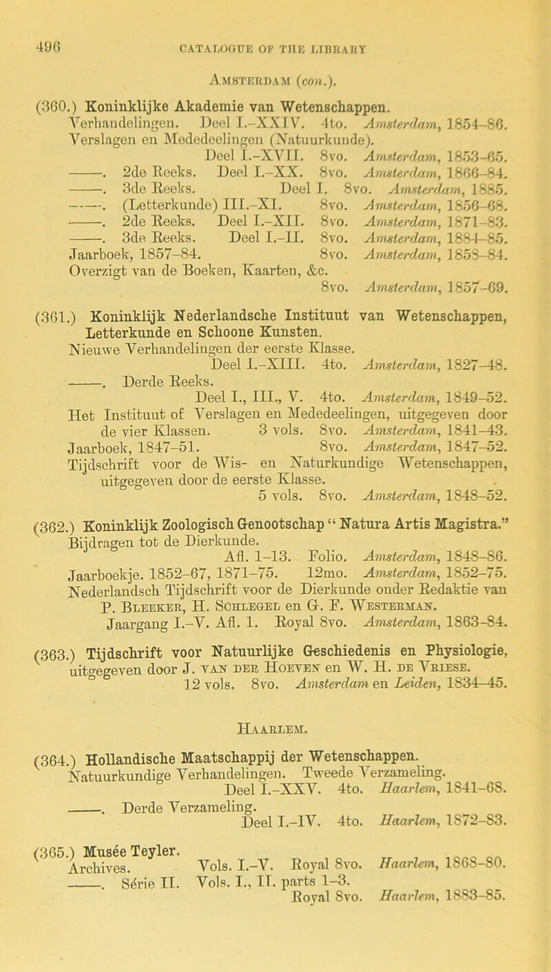 Amsterdam (con.). (3G0.) Koninklijke Akademie van Wetensckappen. Yerliaudelingen. ])eel I.-XXIV. 4to. Amsterdam, 1854-86. Verslagen en Mededeelingcii (Natuurkiinde). Deel I.-XVII. 8vo. Amsterdam, 18.5.3-G5. . 2de Reeks. Deel I.-XX. 8vo. Amsterdam, 1866-84. . 3de Reeks. Deel I. 8vo. Amsterdam, 1885. . (Letterkunde) III.-XI. 8vo. Amsterdam, 1856-68. . 2de Reeks. Deel I.-XII. 8vo. Amsterdam, 1871-83. . 3de Reeks. Deel I.-II. 8vo. Amsterdam, 188-1—85. Jaarboek, 1857-84. 8vo. Amsterdam, 1853-84. Overzigt A^an de Boeken, Kaarten, &c. 8vo. Amsterdam, 1857-69. (361.) Koninklijk Nederlandsche Instituut van Wetenschappen, Letterkunde en Sckoone Kunsten. Nieuwe Verhaudelingen der eerste Klasse. Deel I.-XIII. 4to. Amsterdam, 1827—48. , Derde Reeks. Deel I., III., V. 4to. Amsterdam, 1849-52. Het Instituut of Verslagen en Mededeelingen, uitgegeven door de vier Klassen. 3 a'oIs. 8vo. Amsterdam, 1841—4.3. Jaarboek, 1847-51. 8vo. Amsterdam, 1847-52. Tijdscbrift voor de Wis- en Xaturkundige Wetenscbappen, uitgegeven door de eerste Klasse. 5 Aols. 8vo. Amsterdam, 1848-52. (362.) Koninklijk Zoologisck Genootschap “ Natura Artis Magistra.” Biidragen tot de Dierkunde. All. 1-13. Rolio. Amsterdam, 1848-86. Jaarboekje. 1852-67, 1871-75. 12mo. Amsterdam, 1852-75. Nederlandscb Tijdsclirift voor de Dierkunde onder Redaktie van P. Bleeker, H. Schlesee en G. P. 'Westeemjln. Jaargang I.-V. All. 1. Royal 8vo. Amsterdam, 1863-84. (363.) Tijdsclirift voor Natuurlijke GescMedenis en Pkysiologie, uit<^egeven door J. tas dee Hoevbn en W. H. de Veiese. 12 vols. 8vo. Amsterdam en Leiden, 1834-A5. Haaeeem. (364.) Hollandiscke Maatschappij der Wetenschappen. Matuurkundige Verhaudelingen. Tweede Verzameling. Deel T -XXV. 4to. Haarlem, 1841-68. . Derde Verzameling. Deel I.-IV. 4to. Haarlem, 1872-83. (365.) Musee Teyler. Archives. Vols. I.—V. Royal 8vo. . Sdrie II. Vols. I., II. parts 1-3. Royal 8vo. Haarlem, 1868-80. Haarlem, 1883-85.