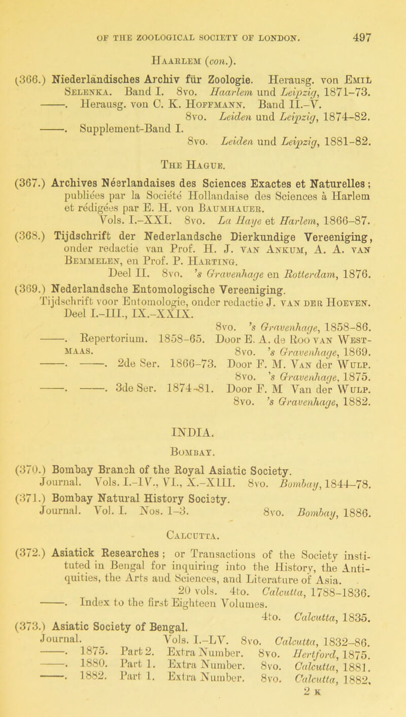 Haaelem (con.). (^306.) Niederlandisches Archiv fiir Zoologie. Herausg. von Emil Selenka. Band I. 8vo. Haarlem und Leipzig, 1871-73. . lleraiisg. von C. K. Hoffmann. Baud II.-V. 8vo. Leiden und Leipzig, 1874-82. . Supplement-Band I. 8vo. Leiden und Leipzig, 1881-82. The Hague. (367.) Archives Neerlandaises des Sciences Exactes et Natnrelles ; publiees par la Societe Hollandaise des Sciences a Harlem et redigees par E. H. von Baumhaube. Vols. I.—XXI. 8vo. La Rage et Harlem, 1866—87. (368.) Tijdschrift der Nederlandsche Dierkundige Vereeniging, onder redactie van Prof. H. J. van Ankum, A. A. van Bemmelen, eu Prof. P. Haeting. Heel II. 8vo. ’s Gravenhage en Rotterdam, 1876. (369.) Nederlandsche Entomologische Vereeniging. Tijdschrift voor Entoinologie, ondor redactie J. van dee Hoeven. Deel I.-III., IX.-XXIX. 8vo. ’s Gravenhage, 1858-86. . Eepertorium. 1858-65. Door E. A. de Boo van West- 5IAAS. 8vo. ’« Gravenhage, 1869. • . 2de Ser. 1866-73. Door F. M. Van der Wulp. 8vo. 's Gravenhage, 1875. • . 3de Ser. 1874-81. Door F. M Van der Wulp. 8vo. ’s Gravenhage, 1882. INDIA. Bombay. (370.) Bombay Branch of the Eoyal Asiatic Society. Journal. Vols. I.-IV., VH., X.-XIII. 8vo. Bowfiny, 1844-78. (371.) Bombay Natural History Society. Journal. Vol. I. Nos. 1-3. 8vo. Bombay, 1886. Calcutta. (372.) Asiatick Besearches ; or Transactions of the Society insti- tuted in Bengal for inquiring into tlie History, the Anti- quities, the Arts and Sciences, and Literature of Asia. 20 vols. 4to. Calcutta, 1788-1836. . Index to the first Eighteen Volumes. 4to. Calcutta, 1835. (373.) Asiatic Society of Bengal. Journal. _ Vols. I.-LV. 8vo. Calcutta, 1832-86. . 1875. Part 2. E.xtra Number. 8vo. IIertford,\S‘ib. . 1880. Parti. Extra Number. 8vo. Calcutta, \8S\. . 1882. Parti. Extra Number. 8vo. Calcutta, 2 K