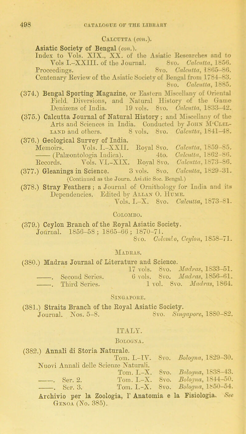 Calcutta (con.). Asiatic Society of Bengal (con.). Index to Vols. XIX., XX. of the Asiatic Hesearches and to Vols I.-XXIII. of the Journal. 8vo. Calcutta, 1850. Proceedings. 8vo. Calcutta, 1805-80. Centenary Keview of the Asiatic Society of Bengal from 1784-88. 8vo. Calcutta, 1885. (374.) Bengal Sporting Magazine, or Eastern Miscellany of Oriental Eield Diversions, and Xatural History of the Game Denizens of India. 19 vols. 8vo, Calcutta, 188.8-42. (375.) Calcutta Journal of Natural History ; and Miscellany of the Arts and Sciences in India. Conducted by Jonx M‘Clel- LAND and others. 8 vols. 8vo. Calcutta, 1841-48. (376.) Geological Survey of India. Memoirs. Vols. I.-XXII. Eoyal 8vo. Calcutta, 1859-85. (PalcEontologia Indica). 4to. Calcutta, 1862-80. Eecords. A^ols. VI.-XIX. Eoyal 8vo. Calcutta, MU-i-bQ. (377.) Gleanings in Science. 3 vols. 8vo. Calcutta, 1829-31. (Continued as the Journ. Asiatic Soc. Bengal.) (378.) Stray Feathers ; a Journal of Ornithology for India and its Dependencies. Edited bv Allan 0. Hume. A^ols. I.-X. 8vo. Calcutta, 1873-81. Colombo. (379.) Ceylon Branch of the Eoyal Asiatic Society. Journal. 1856-58 j 1865-66; 1870-71. 8vo. Colomlo, Ceylon, 1858—71. Madeas. (380.) Madras Journal of Literature and Science. 17 vols. 8vo. Madras, 1S33-51. . Second Series. 0 vols. 8vo. Madras, 1856-61. . Third Series. 1 vol. 8vo. Madras, 1864. SiNGAPOEE. (381.) Straits Branch of the Royal Asiatic Society. Journal. Xos. 5-8. Svo. Singapore, 1SS0-S2. ITALY. Bologna. (382.) Annali di Storia Naturale. Tom. I.-IY. Xuovi Annali delle Scienze Naturali. Tom. I.-X. . Ser. 2. Tom. I.-X. . Ser. 3. Tom. I.-X. Svo. Bologna, 1829-30. Svo. Svo. Svo. Archivio per la Zoologia, P Anatomia e Genoa (Xo, Bologna, 183S-43. Bologna, 1844-50. Bologna, 1850-54. la Fisiologia. See