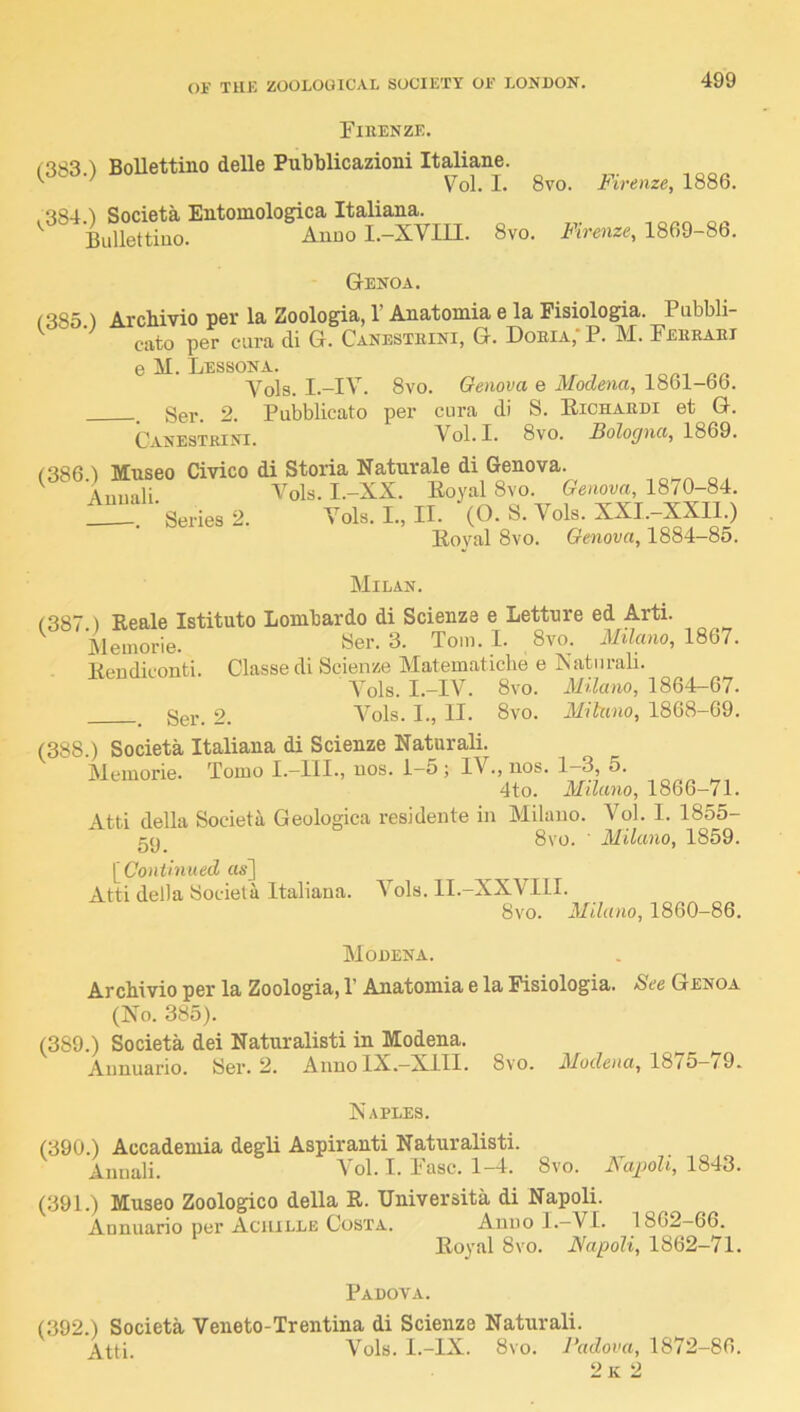 Firenze. ') BoUettino delle Pubblicazioni Italiane. ' Vol. I. 8vo. Firenze, 1886. .384.) Societa Entomologica Italiana. Bullettiuo. Anuo I.-XVIII. 8vo. Firenze, 1869-86. Genoa. <385 ) Archivio per la Zoologia, 1’ Anatomia e la Fisiologia. Pubbli- cato per cura cli G. Canesteini, G. Dobia;P. M. Ferrari e M. Lessona. Vols. I.-IV. 8vo. Genova e Modena, 1861-66. , Ser. 2. Pubblicato per cura di S. Eichardi et G. Canesteini. Vol. I. 8vo. Sologna, 1869. f386 ) Museo Civico di Storia Naturale di Genova. ^ Amiali Vols. I.-XX. Eoyal 8vo. Genova, 1870-84. ■ Series 2. Vols. L, II. (O. S. Vols. XXI.-XXII.) Eoval 8vo. Genova, 1884-85. Milan. (387 ) Reale Istituto Lombardo di Scienze e Lettnre ed Arti. Memorie. Ser. 3. Tom. I. 8vo. Milano, 18Q1. Eeudiconti. Classe di Scienze Matematiche e Natnrali. Vols. I.-IV. 8vo. MUano, 1864-67. ^ Ser. 2. Vols. I., II. 8vo. Milano, 1868-69. (388 ) Societa Italiana di Scienze Natnrali. Memorie. Tomo I.-llI., nos. 1-5; IV., nos. 1-3, 5. 4to. Milano, 1866-71. Atti della Societa Geologica residente in Milano. Vol. I. 1855- c(i 8vo. ■ Milano, 1859. \^Continued as] Atti della Societa Italiana. Vols. ll.-XXVIll. 8vo. Milano, 1860-86. Modena. Arcbivio per la Zoologia, 1’ Anatomia e la Fisiologia. See Genoa (No. 385). (389.) Societa dei Natnralisti in Modena. Annuario. Ser. 2. Anno IX.—XIII. 8vo. Modena, 18/5—/9. Naples. (390.) Accademia degli Aspiranti Natnralisti. Annali. Vol. I. Fasc. 1-4. 8vo. Napoli, 1843. (391.) Museo Zoologico della R. Universita di Napoli. Annuario per Achille Costa. Anuo 1.—VI. 1862-66. Royal 8vo. Napoli, 1862-71. Padova. (392.) Societa Veneto-Trentina di Scienze Natnrali. Atti Vols. I.-IX. 8vo. Padova, 1872-86. 2k 2