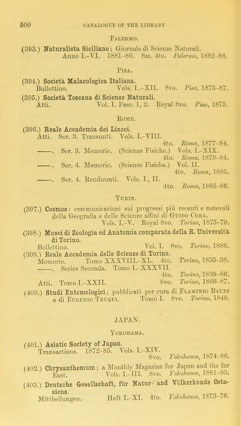 Paleumo. (393.) Naturalista Siciliano ; Giornale di Scienze Naturali. Anno I.-VI. 1881-80. Sm. 4to. FaUrmo, 1882-86. Pisa. (394.) Society Malacologica Italiana. Bullettiuo. Vols. I.-XII. 8vo. Pi«a, 1875-87. (395.) Societa Toscana di Scienze Natnrali. Atti. Vol. I. Ease. 1, 2. Eoyal 8vo. Pisa, 1875. Eome. (396.) Eeale Accademia dei Lincei. Atti. Ser. 3. Transunti. Vols. I.-VIII. 4to. Roma, 1877-84. . Ser. 3. Memorie. (Scienze Eisiche.) Vols. I.-XIX. 4to. Roma. 1878-84. . Ser. 4. Memorie. (Scienze Eisicbe.) Vol. II. 4to. Roma, 1885. . Ser. 4. Eendiconti. Vols. I., II. 4to. Roma, 1885-86. Tueijt. (397.) Cosmos: commiinicazioni sui progress! pin recent! e notevoli della Geografia e delle Scienze affini di GtjIdo Coba. Vols. I.-V. Eoyal 8vo. Torino, 1873-79. (398.) Mnsei di Zoologia ed Anatomia comparata deUa E. Universita di Torino. Bollettino. Vol. I. 8vo. Torino, 1886. (399.) Eeale Accademia delle Scienze di Torino. Memorie. Tomo XXXVIll.—XB. 4to. Torino, 1835—38. . Series Seconda. Tomo I.-XXXVII. 4to. Torino, 1839-86. Atti. TomoI.-XXII. 8vo. Porino, 1866-87. (400.) Studi Entomologici; pubblicati per cura di Elametio BArni e di Etjgeisio TErQui. Tomo I. 8vo. Torino, lSd8. JAPAN. Toeohama. (401.) Asiatic Society of Japan. Transactions. 1872—85. Vols. I.—XIV. 8vo. Tol-ohama, 1874-86. (402.) Chrysanthemum; a Monthly Magazine for Japan and the f.nr East, Vols. l.-III. 8vo. Yol-oJiama, 1881-83. (403.) Deutsche Gesellschaft, fhr Natnr- and Vblherknnde Osta- siens. ^ ... Mittheilungen. Heft I,-XI. 4(o. J oI’o7i««ia, 1>-/3 <6.