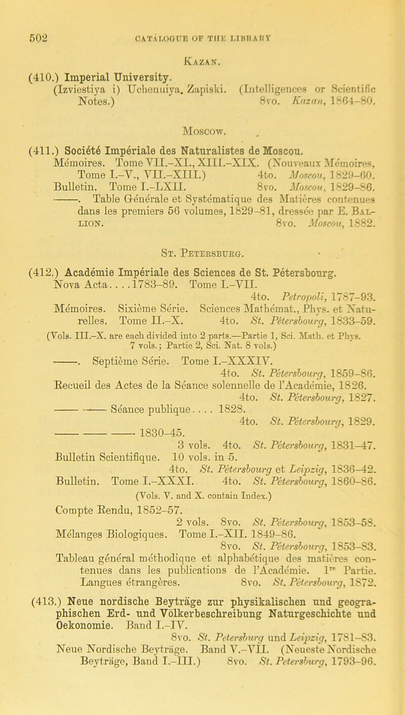 Kazan. (410.) Imperial University. (Izviestiya i) Uchenuiya. Zapiski. (Intelligences or Scientific Notes.) 8vo. Kazan, 1804-80. Moscow. (411.) Soci6t6 Imperiale des Naturalistes deMoscon. Memoires. Tome VII.-XI., XlIl.-XIX. (Nouveaux Meinoires, Tome I.-V., VII.-XIII.) 4to. 1820-60. Bulletin. Tome I.-LXII. 8vo. Moacou, 1829-86. . Table G-enerale et Systematique des Matieres contenues dans les premiers 56 volumes, 1829-81, dressee par E. Bal- LiON. 8 VO. Moscou, 1882. St. Petersburg. (412.) Academie Imperiale des Sciences de St. Petersbonrg. Nova Acta.... 1783-89. Tome I.-YII. 4to. PetropoU, 1787-93. Memoires. Sbdeme Serie. Sciences Mathemat., Phys. et Natii- relles. Tome II.-X. 4to. Si. Petersbourg, 1833-59. (Vols. III.-X. are each divided into 2 parts.—Partie 1, Sci. Math, et Phys. 7 vols.; Partie 2, Sci. Nat. 8 vols.) . Septieme Serie. Tome I.-XXXIV. 4to. St. Petersbourg, 1859-86. Becueil des Actes de la Seance solennelle de 1’Academie, 1826. 4to. St. Petersbourg, 1827. ^— Seance publique.... 1828. 4to. Si. Petersbourg, 1829. 1830-45. 3 vols. 4to. St. Petersbourg, 1831—47. Bulletin Scientifique. 10 vols. in 5. 4to. St. Petersbourg et Leipzig, 1836-42. Bulletin. Tome I.-XXXI. 4to. St. Petersbourg, 1860-86. (Vols. V. and X. contain Index.) Compte Bendu, 1852-57. 2 vols. 8vo. St. Petersbourg, 1853-53. Melanges Biologiques. Tome I.-XII. 1849-86. 8vo. St. Petersbourg, 1853-83. Tableau general metbodique et alpbabetique des matieres con- tenues dans les publications de I’Academie. 1 Partie. Langues etrangeres. 8vo. St. Petersbottrg, 1872. (413.) Neue nordiscBe Beytrage zur pbysikalisclien und geogra- phischen Erd- und Volkerbeschreibung Naturgeschiclite und Oekonomie. Band I.-IV. 8vo. St. Pdersbtirg nnd Leijyzig, 1781-83. Neue Nordische Beytrage. Band V.-YII. (Neueste Nordische Beytrage, Band I.-III.) 8vo. Pctersiury, 1793-96.