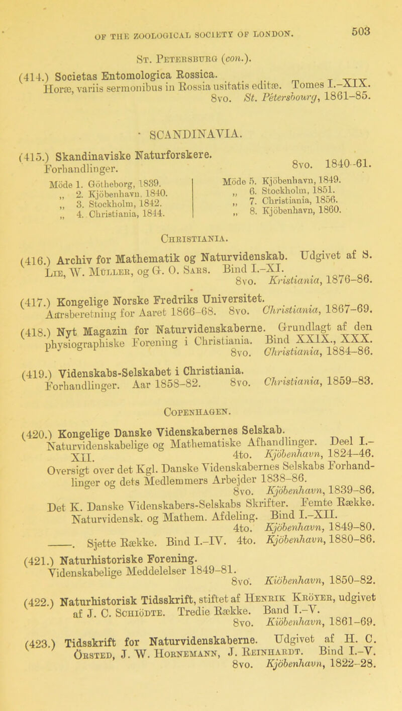 St. Peteesbotig (con.). (414.) Societas Entomologica Rossica. . . . ^ ^ HorP0, variis sermonibus in Bossia usitatis eclitse. Tomes l.-AiA. 8vo. St. Petershourg, 1861-85. • SCANDINAA^IA. (415.) Skandinaviske Naturforskere. Porhandlinger. Mode 1. Golheborg, 1839. „ 2. Kjobeiihavu, 1840. „ 3. Stockholm, 1842. „ 4. Christiania, 1844. 8vo. 1840-61. Mode .5. Kjobenhavn, 1849. ,, 6. Stockliolm, 18.51. „ 7. Christiania, 1856. „ 8. Kjobenhavn, 1860. Chbistiania. (416 ) Archiv for Mathematik og Naturvidenskab. Udgivet af S. Lie, W. MtLLEE, og (4. 0. Saes. Bind I.-XI. _ ,o. 8vo. Knsiiamay lo7o-ob. (417 ) Kongelige Norske Fredriks Universitet. Affi-sberefcniug for Aaret 1866-68. 8vo. Chnstiama, 1867-69. (418.) Nyt Magazin for Naturvidenskab erne. Grundkgt af den nhysiographiske Foreniug i Christiania. XXIX., XXX. ^ 8vo. Glinstiama, 1884-86. (419.) Videnskabs-Selskabet i Christiania. Forhandlinger. Aar 1858-82. 8vc Christiania, 1859-83. Copenhagen. (420.) Kongelige Danske Videnskabernes Selskab. t-, , t Naturvidenskabelige og Matheinatiske Afhandlinger. Beel \.~ 4to. Kjobenhavn, 1824-46. Oversigt over det Kgl. Danske Videnskabernes Selskabs Forhand- lin^er o dels Medlemmers Arbejder 1838-86. ° 8vo. Kjobenhavn, 1839-86. Det K. Danske Videnskabers-Selskabs Skrifter. Femte Eaekke. Naturvidensk. og Mathem. Afdeling. Bind I.—XII. 4to. Kjobenhavn, 1849—80. . Sjette Esekke. Bind I.-IV. 4to. Kjobenhavn, (421.) Naturhistoriske Forening. Videnskabelige Meddelelser 1849-81. ioca qo 8vo. Kwbenhavn, 1850-82. (422.) Naturhistorisk Tidsskrift, stiftet af Heneik Keoteb, udgivet af J. C. ScmbDTE. Tredie Etckke. Band I.-V. 8vo. Kibbenhavn, 1861-69. (423) Tidsskrift for Naturvidenskaberne. Udgivet af H. C. Ousted, J. W. Hoenemann, J. Eeinhaedt. Bind I.-V. 8vo. Kjobenhavn, 1822-28.