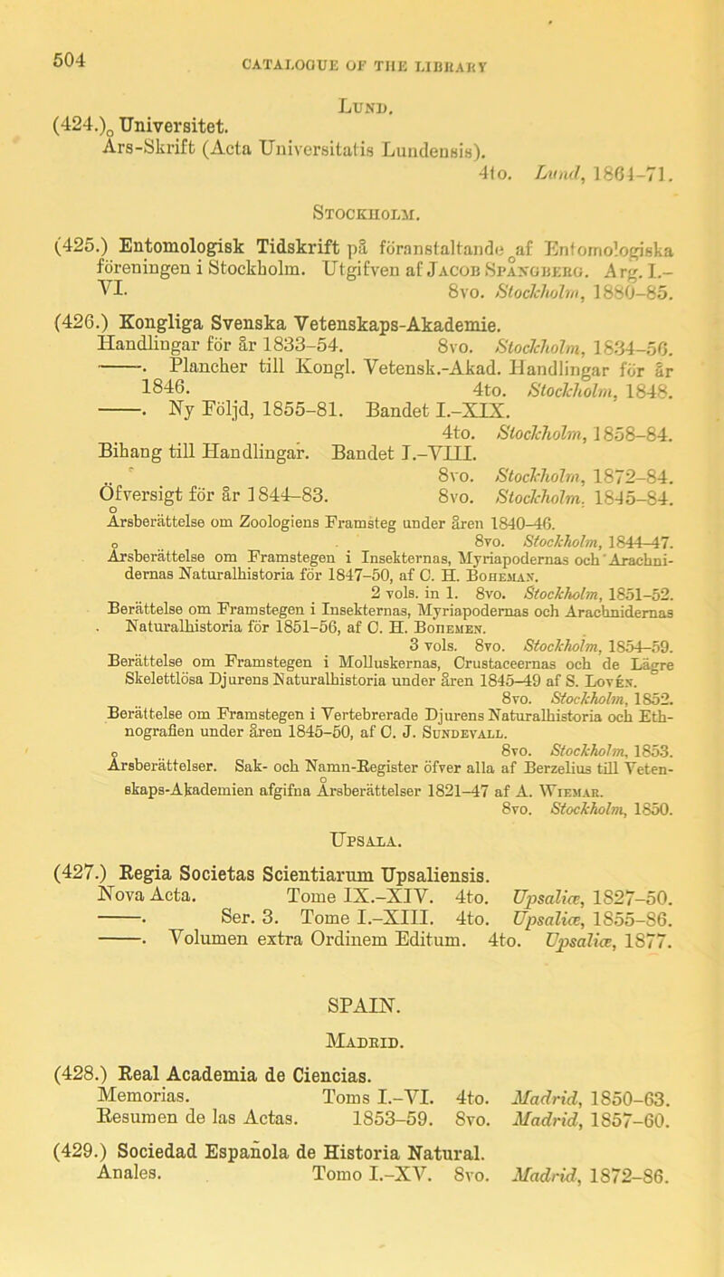 Lund, (424.)(j Universitet. Ars-Skriffc (Acta Universitatis LundensiH). 41o. Aioif/, 1864-71. Stockuolm. (425.) Entomologisk Tidskrift p3. fdranstaltande^af Entomologiska foreningen i Stockholm. Utgifveii af Jacob Spaxgbeho. Arg. 1.- VI. 8vo. StocJcIiohn, 1880-85. (426.) Kongliga Svenska Vetenskaps-Akademie. Handlingar for l,r 1833-54. 8vo. <S'ioc7c7«oZw, 1834-56. -. Plancher till Kongl. Vetensk.-Akad. Handliogar for Sr 1846. 4to. StocJcholin, 1848. . Ny Poljd, 1855-81. Baudot I.-XIX. 4to. Sioclcholm, 1858-84. Bihang till Handlingar. Baudot I.-VIII. .. ■ 8vo. StocJrholm, 1872-84. Ofrersigt for ar 1844-83. 8vo. Stockholm. lS45-8-i. O Arsberattelse om Zoologiens Framsteg under aren 1840-46. o .. _ 8yo. Stockholm, 1844 47. Arsberattelse om Framstegen i Insekternas, Myriapodernas och'Arachni- dernas Naturalhistoria for 1847-50, af C. H. Bohemax. 2 vols. in 1. 8vo. Stockholm, 1851-52. Berattelse om Framstegen i Insekternas, Myriapodemas och Arachnidemas Naturalhistoria for 1851-56, af 0. H. BonEUEx. 3 vols. 8vo. Stockholm, 1854-59. Berattelse om Framstegen i MoUuskernas, Crustaceernas och de La<>^re Skelettlosa Djurens Naturalhistoria under aren 1845-49 af S. Lovex. 8vo. Stockholm, 1852. Berattelse om Framstegen i Vertebrerade Djurens Naturalhistoria och Eth- nografien under iren 1846-50, af 0. J. Sundevall. o 8vo. Stockholm, 185.3. Arsberattelser. Sak- och Namn-Eegister ofver alia af Berzelius till Veten- ekaps-Akademien afgifna Arsberattelser 1821-47 af A. Wiem.ar. 8vo. Stockholm, 1850. Upsaxa. (427.) Eegia Societas Scientiarum Upsaliensis. Nova Acta. Tomo IX.-XIV. 4to. Upsalice, 1827-50. • Sor. 3. Tomo I.—XIII. 4to. Upsalice, 1855-86. . Volumou oxtra Ordiuom Editum. 4to. Upsalice, 1877. SPAIN. Madeid. (428.) Real Academia de Ciencias. Memorias. Toms I.-VI. 4to. Eosumeu de las Actas. 1853-59. 8vo. (429.) Sociedad Espanola de Historia Natural. Anales. Tomo I.-XV. 8vo. Madrid, 1850-63. Madrid, 1857-60. Madrid, 1872-86.