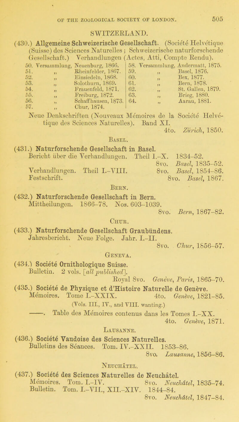 SWITZERLAND. (430.) Allgemeine Schweizerische Gesellschaft. (Societe Helvetique (Suisse) des Sciences Naturelles ; Schweizerische naturforschende Gesellschaft.) Verhandlungeu (Actes, Atti, Com])te Rendu). 50. A'’ersainnilung, iy Neuenburg, I860. 58. Versammlung, Andermatt, 1875 51. Elieinfolder, 1807. 59. ,, Basel, 187(3. .52. yy Einsiedeln, 1808. 00. „ Bex, 1877. 53. yy Solothurn, 1860. 01. „ Bern, 1878. 54. yy Frauenfeld, 1871. 62. „ St. Gallen, 1879. 5.5. yy Freiburg, 1872. 03. „ Brieg, 1880. 5(1. .57. yy yy Schaffbausen, 1873. Ohur, 1874. 64. „ Aarau, 1881. Neue Denkschriften (Nouveaux Memoires de la Societe Helve- tique des Sciences Naturelles). Band XI. 4to. Zurich, 1850. Basel. (431.) Naturforschende Gesellschaft in Basel. Bericht iiber die Verhandlungen. Theil l.-X. 1834-52. 8vo. Basel, 1835-52. Verhandlungen. Theil I.-YIII. 8vo. Basel, 1854-86. Festschrift. 8vo. Basel, 1867. Bern. (432.) Naturforschende Gesellschaft in Bern. Mittheilungen. 1866-78. Nos. 603-1039. 8vo. Chur. Bern, 1867-82. (433.) Naturforschende Gesellschaft Grauhiindens. Jahresbericht. Neue Folge. Jahr. I.-II. 8vo. Geneva. Chur, 1856-57. (434.) Societe Ornithologique Suisse. Bulletin. 2 vols. {all piihlishecV]. Royal 8vo. Geneve, Paris, 1865-70. (435.) Societe de Physique et d’Histoire Naturelle de Geneve. Memoires. Tome I.-XXIX. 4to. Oenhve, 1821-85. (Vols. III., IV., and YIII. wanting.) . Table des Memoires contenus dans les Tomes I.-XX. 4to. Qenhve, 1871. Lausanne. (436.) Societd Vaudoise des Sciences Naturelles. Bulletins des Seances. Tom. IV.-XXII. 1853-86. 8vo. Lausanne, 1856-86. Neuchatel. (437.) Societe des Sciences Naturelles de Neuchatel. Memoires. Tom. I.-IV. 8vo. Neuchdtel, 1835-74. Bulletin. Tom. I.-VII., XII.-XIV. 1844-84. 8vo. Neuchdtel, 1847-84.