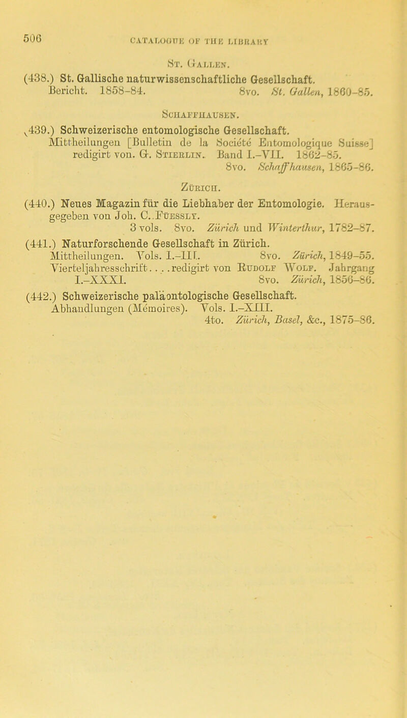 50G CATALOOniC (JF TllK UHIlAKy St. (Jau.e.v. (438.) St. Gallisclie naturwissenschaftliche Gesellschaft. Bericht. 1858-84. 8vo. fit. Gallen, 1860-85. SciIAFFUAUSEN. ^439.) Schweizerische entomologische Gesellschaft. Mittheilungen [Balletin cle la Societc Eiitomologique Suisse] redigirt von. G. Stieelin. Band I.-VII. 1862-85. 8vo. 8chaff fuiusen, 1865-86. ZCricu. (440.) Neues Magazin ftir die Liebhaber der Entomologie. Heraus- gegeben von Job. C..FtjESSLV. 3vols. 8vo. Zurich Winterthur, 1782-H7. (441.) Naturforschende Gesellschaft in Zurich. Mittheilungen. Yols. I.-IIL 8vo. Zurich, 1849-55. Aaerteljahresschrit't.. . .redigirt von Eudolf Y’olf. Jahrgang I.-XXXI. 8vo. Zurich, 1856-86. (442.) Schweizerische pal'aontologische Gesellschaft. Abhaudlungen (Meinoires). Vols. I.-XIII. 4to. Zurich, Basel, &c., 1875-86.