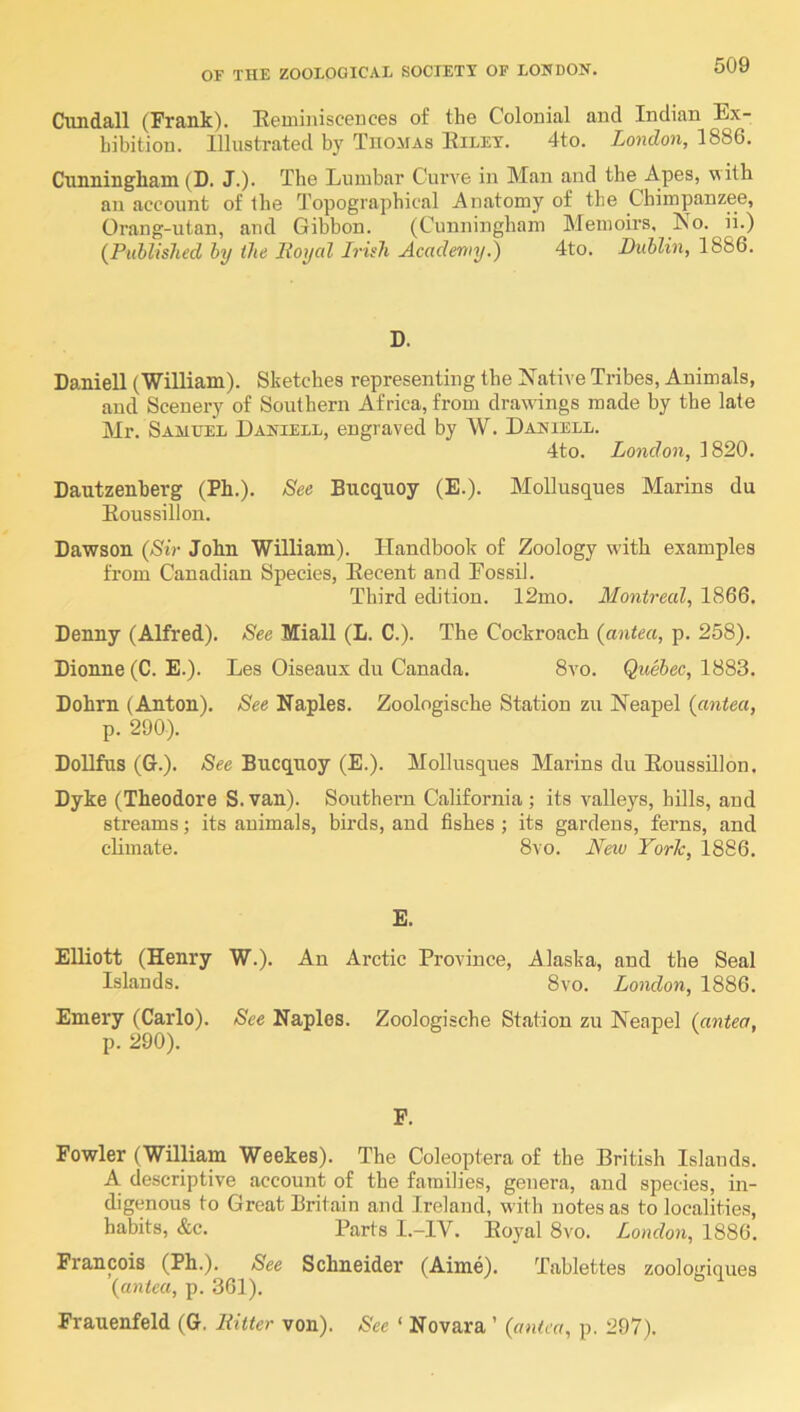 Ciindall (Frank). Heminiscences of the Colonial and Indian Ex- hibition. Illustrated by Thomas Eiley. 4to. London, 1886. Cunningham (D. J.). The Lumbar Curve in Man and the Apes, with an account of the Topographical Anatomy of the Chimpanzee, Orang-utan, and Gibbon. (Cunningham Memoirs, No. ii.) {Puhlished hy the lioycd Irish Academy^ 4to. Dublin, 1886. D. DanieU (William). Sketches representing the Native Tribes, Animals, and Scenery of Southern Africa, from draivings made by the late Mr. Samuel Dakiell, engraved by W. Daniell. 4to. London, 1820. Dautzenberg (Ph.). See Bucquoy (E.). MoUusques Marins du Eoussillon. Dawson {Sir John William). Handbook of Zoology with examples from Canadian Species, Eecent and Eossil. Third edition. 12mo. Montreal, 1866. Denny (Alfred). See Miall (L. C.). The Cockroach {antea, p. 258). Dionne (C. E.). Les Oiseaux du Canada. 8vo. Quebec, 1883. Dohrn (Anton). See Naples. Zoologische Station zu Neapel {antea, p. 290). DoUfus (G.). See Bucquoy (E.). MoUusques Marins du Eoussillon. Dyke (Theodore S.van). Southern California; its valleys, hills, and streams; its animals, birds, and fishes ; its gardens, ferns, and climate. 8vo. Nexv YorTc, 1886. E. Elliott (Henry W.). An Arctic Province, Alaska, and the Seal Islands. 8vo. London, 1886. Emery (Carlo). See Naples. Zoologische Station zu Neapel {antea, p. 290). P. Fowler (William Weekes). The Coleoptera of the British Islands. A descriptive account of the families, genera, and species, in- digenous to Great Britain and Ireland, with notes as to localities, habits, &c. Parts I.-IV. Eoyal 8vo. London, 1886. Francois (Ph.). See Schneider (Aime). Tablettes zoologiques {antea, p. 361). Frauenfeld (G, Hitter von). See ‘ Novara ’ {antea, p. 297).