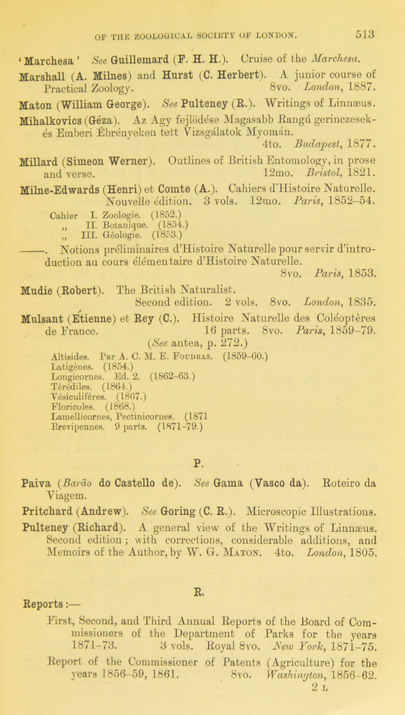 ‘ Marchesa ’ See Guillemard (F. H. H.). Cruise of the Marchesa. Marshall (A. Mihies) and Hurst tC. Herbert). A junior course of Practical Zoology. 8vo. London, 1887. Maton (William George). See Pulteney (R.). Writings of Linnaeus. Mihalkovics (Geza). Az Agy fejlddese Magasabb Hangu gerinczesek- es Emberi Ebrenyeken tett Vizsgdlatok Myoman. 4to. Budapest, 1877. Millard (Simeon Werner). Outlines of British Entomology, in prose and verse. 12mo. Bristol, 1821. Milne-Edwards (Henri) et Comte (A.). Cahiers d’Histoire Naturelle. Nouvelle edition. 3 vols. 12mo. Paris, 1852-54. Cahier I. Zoologie. (1852.) „ II. Botanique. (1854.) ,, III. G4ologie. (1853.) . Notions preliminaires d’Histoire Naturelle pour servir d’intro- duction au cours elementaire d’Histoire Naturelle. 8vo. Paris, 1853. Mudie (Robert). The British Naturalist. Second edition. 2 vols. 8vo. London, 1835. Mulsant (Etienne) et Rey (C.). Histoire Naturelle des Coleopteres de France. 16 parts. 8vo. Paris, 1859-79. (See autea, p. 272.) Altisides. Par A. 0. M. E. Foudras. (1859-60.) Latigenes. (1854.) Longicornes. Ed. 2. (1862-63.) Terediles. (1864.) TesiculiKres. (1867.) Floricoles. (J 868.) Lamellicornes, Pectinicornes. (1871 Brevipenne.s. 9 parts. (1871-79.) P. Paiva (Bardo do Gastello de). See Gama (Vasco da). Roteiro da Viagem. Pritchard (Andrew). See Goring (C. R.). Microscopic Illustrations. Pulteney (Richard). A general view of the Writings of Linnaeus. Second edition; with corrections, considerable additions, and Memoirs of the Author, by W. G. Maton. 4to. London, 1805. Reports:— R. First, Second, and Third Annual Reports of the Board of Com- missioners of the Department of Parks for the years 1871-73. 3 vols. Royal 8vo. JSew York, 1871-75. Report of the Commissioner of Patents (Agriculture) for the years 1856-59, 1861. 8vo. Washinfjton, 1856-62. ‘ 2 L