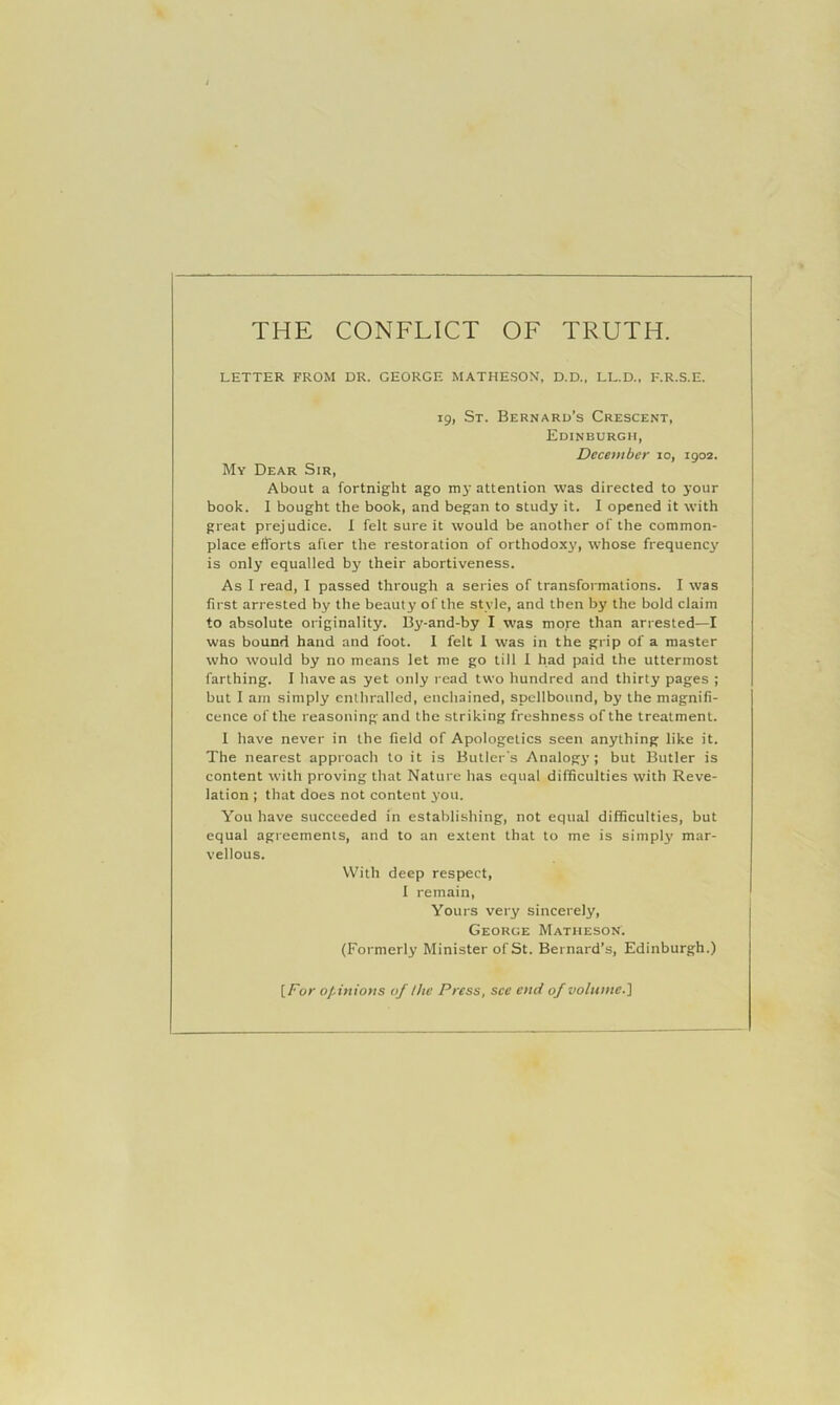 LETTER FROM DR. GEORGE MATHESON, D.D., LL.D., F.R.S.E. 19, St. Bernard’s Crescent, Edinburgh, December 10, 1902. My Dear Sir, About a fortnight ago mj' attention was directed to your book. 1 bought the book, and began to study it. I opened it with great prejudice. 1 felt sure it would be another of the common- place efforts after the restoration of orthodoxy, whose frequency is only equalled by their abortiveness. As I read, I passed through a series of transformations. I was first arrested by the beauty of the style, and then by the bold claim to absolute originality. By-and-by I was moye than arrested—I was bound hand and foot. 1 felt 1 was in the grip of a master who would by no means let me go till 1 had paid the uttermost farthing. I have as yet only read two hundred and thirty pages ; but I am simply enthralled, enchained, spellbound, by the magnifi- cence of the reasoning and the striking freshness of the treatment. I have never in the field of Apologetics seen anything like it. The nearest approach to it is Butler’s Analogy; but Butler is content with proving that Nature has equal difficulties with Reve- lation ; that does not content you. You have succeeded in establishing, not equal difficulties, but equal agreements, and to an extent that to me is simply mar- vellous. With deep respect, I remain. Yours very sincerely, George Matheson. (Formerly Minister of St. Bernard’s, Edinburgh.) [Dor opinions of the Press, sec end of volume.']