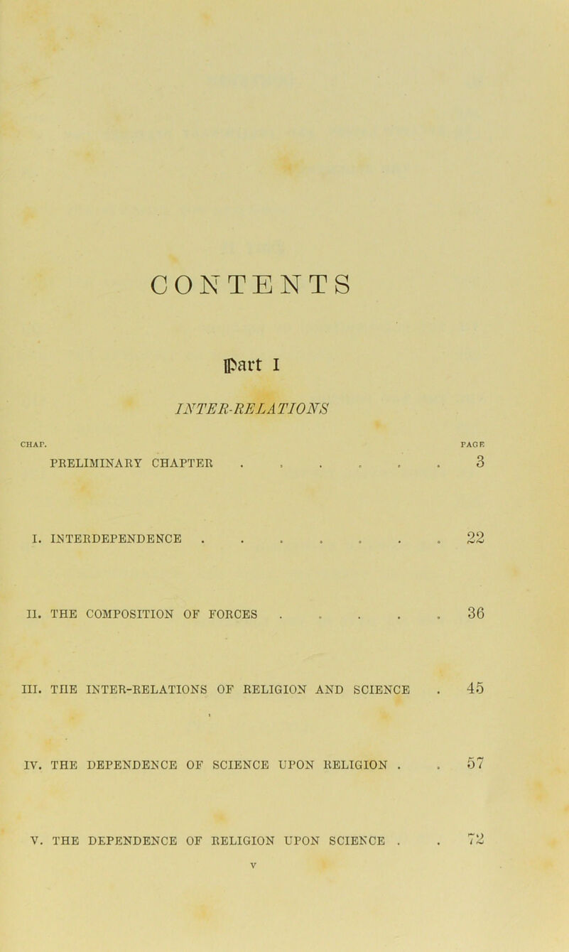 CONTENTS part I INTER-RE LA TIONS CHAP. PAGB PEELIMINAKY CHAPTER ...... 3 I. I^'TERDEPENDENCE .22 II. THE COMPOSITION OF FORCES 36 III. THE INTER-RELATIONS OF RELIGION AND SCIENCE . 45 IV. THE DEPENDENCE OF SCIENCE UPON RELIGION . . 57 V. THE DEPENDENCE OF RELIGION UPON SCIENCE . . 72