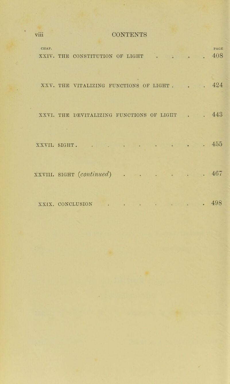 CHAP. XXIV. THE CONSTITUTION OF LIGHT XXV. THE VITALIZING FUNCTIONS OF LIGHT . XXVI. THE DEVITALIZING FUNCTIONS OF LIGHT XXVII. SIGHT . XXVIII. SIGHT {continued) XXIX. CONCLUSION PAGE . 408 . 424 . 443 455 . 4G7 . 498