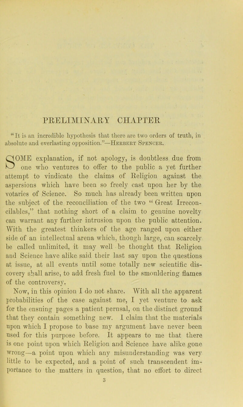 PRELIMINARY CHAPTER “ It is an incredible byiDothesis that there are two orders of truth, in absolute and everlasting opposition.”—Herbert Spencer. SOME explanation, if not apology, is doubtless due from one who ventures to offer to the public a yet further attempt to vindicate the claims of Religion against the asjiersions which have been so freely cast upon her by the votaries of Science. So much has already been written upon the subject of the reconciliation of the two “ Great Irrecon- cilables,” that nothing short of a claim to genuine novelty can warrant any further intrusion upon the public attention. With the greatest thinkers of the age ranged upon either side of an intellectual arena which, though large, can scarcely be called unlimited, it may well be thought that Religion and Science have alike said their last say upon the questions at issue, at all events until some totally new scientific dis- covery shall arise, to add fresh fuel to the smouldering flames of the controversy. Now, in this opinion 1 do not share. With all the apparent probabilities of the case against me, I yet venture to ask for the ensuing pages a patient perusal, on the distinct ground that they contain something new. 1 claim that the materials upon which I propose to base my argument have never been used for this purpose before. It appears to me that there is one point upon which Religion and Science have alike gone wrong—a point upon which any misunderstanding was very little to be expected, and a point of such transcendent im- portance to the matters in question, that no effort to direct
