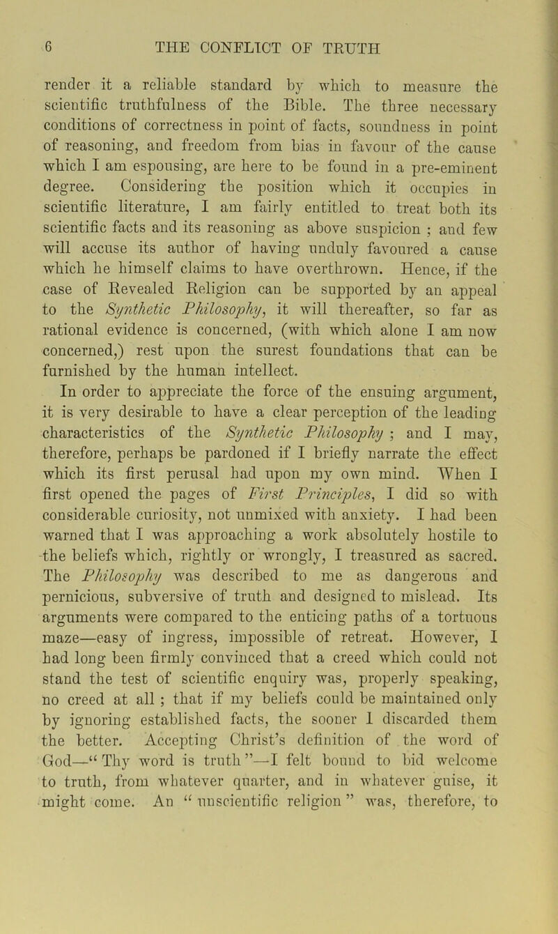 render it a reliable standard by which to measure the scientific truthfulness of the Bible. The three necessary conditions of correctness in point of facts, soundness in point of reasoning, and freedom from bias in favour of the cause which I am espousing, are here to be found in a pre-eminent degree. Considering the position which it occupies in scientific literature, I am fairly entitled to treat both its scientific facts and its reasoning as above suspicion ; and few will accuse its author of having unduly favoured a cause which he himself claims to have overthrown. Hence, if the case of Revealed Religion can be supported by an appeal to the Synthetic Philosophy, it will thereafter, so far as rational evidence is concerned, (with which alone I am now concerned,) rest upon the surest foundations that can be furnished by the human intellect. In order to aj>preciate the force of the ensuing argument, it is very desirable to have a clear perception of the leading characteristics of the Synthetic Philosophy ; and I may, therefore, perhaps be pardoned if I briefly narrate the effect which its first perusal had upon my own mind. When I first opened the pages of First Principles, I did so with considerable curiosity, not unmixed with anxiety. I had been warned that I was approaching a work absolutely hostile to The beliefs which, rightly or wrongly, I treasured as sacred. The Philosophy was described to me as dangerous and pernicious, subversive of truth and designed to mislead. Its arguments were compared to the enticing paths of a tortuous maze—easy of ingress, impossible of retreat. However, I had long been firmly convinced that a creed which could not stand the test of scientific enquiry was, properly speaking, no creed at all ; that if my beliefs could be maintained only by ignoring established facts, the sooner 1 discarded them the better. Accepting Christ’s definition of the word of God—“ Thy word is truth I felt bound to bid welcome to truth, from whatever quarter, and in whatever guise, it might come. An “ unscientific religion ” was, therefore, to