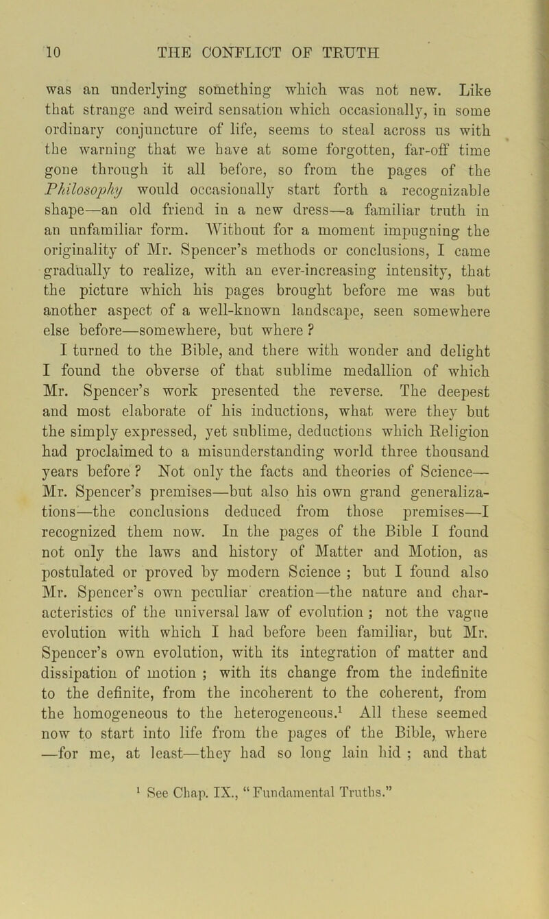 was an underlying something which was not new. Like that strange and weird sensation which occasionally, in some ordinary conjimctnre of life, seems to steal across us with the warning that we have at some forgotten, far-off time gone through it all before, so from the pages of the Philosophy would occasionally start forth a recognizable shape—an old friend in a new dress—a familiar truth in an unfamiliar form. Without for a moment impugning the originality of Mr. Spencer’s methods or conclusions, I came gradually to realize, with an ever-increasing intensity, that the picture which his pages brought before me was but another aspect of a well-known landscape, seen somewhere else before—somewhere, but where ? I turned to the Bible, and there with wonder and delight I found the obverse of that sublime medallion of which Mr. Spencer’s work presented the reverse. The deepest and most elaborate of his inductions, what were they but the simply expressed, yet sublime, deductions which Religion had proclaimed to a misunderstanding world three thousand years before ? Not only the facts and theories of Science— Mr. Spencer’s premises—but also his own grand generaliza- tions—the conclusions deduced from those jDremises—I recognized them now. In the pages of the Bible I found not only the laws and history of Matter and Motion, as postulated or proved by modern Science ; but I found also Mr. Spencer’s own peculiar creation—the nature and char- acteristics of the universal law of evolution ; not the vague evolution with which I had before been familiar, but Mr. Spencer’s own evolution, with its integration of matter and dissipation of motion ; with its change from the indefinite to the definite, from the incoherent to the coherent, from the homogeneous to the heterogeneous.^ All these seemed now to start into life from the pages of the Bible, where —for me, at least—they had so long lain hid ; and that * See Chap. IX., “Fundamental Truths.”