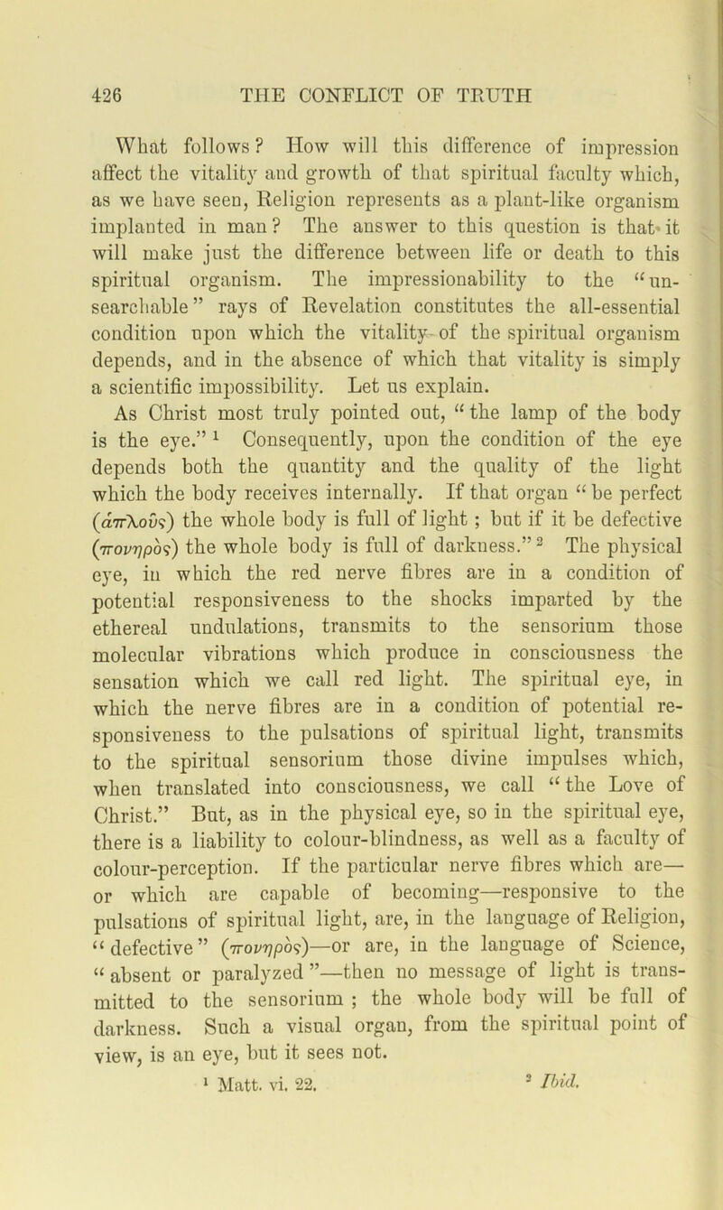 Whfit follows? How will tliis difference of impression affect the vitality and growth of that spiritual faculty which, as we have seen, Religion represents as a plant-like organism implanted in man? The answer to this question is that’it will make just the difference between life or death to this spiritual organism. The impressionability to the “un- searchable ” rays of Revelation constitutes the all-essential condition upon which the vitality- of the spiritual organism depends, and in the absence of which that vitality is simply a scientific impossibility. Let us explain. As Christ most truly pointed out, “ the lamp of the body is the eye.” ^ Consequently, upon the condition of the eye depends both the quantity and the quality of the light which the body receives internally. If that organ “ be perfect (dirXov^) the whole body is full of light; but if it be defective (ttovtjpo^) the whole body is full of darkness.” ^ The physical eye, in which the red nerve fibres are in a condition of potential responsiveness to the shocks imparted by the ethereal undulations, transmits to the sensorium those molecular vibrations which produce in consciousness the sensation which we call red light. The spiritual eye, in which the nerve fibres are in a condition of potential re- sponsiveness to the pulsations of spiritual light, transmits to the spiritual sensorium those divine impulses which, when translated into consciousness, we call “the Love of Christ.” But, as in the physical eye, so in the spiritual eye, there is a liability to colour-blindness, as well as a faculty of colour-perception. If the particular nerve fibres which are— or which are capable of becoming—responsive to the pulsations of spiritual light, are, in the language of Religion, ‘‘defective” (Trovrjposi)—or are, in the language of Science, “ absent or paralyzed ”—then no message of light is trans- mitted to the sensorium ; the whole body will be full of darkness. Such a visual organ, from the spiritual point of view, is an eye, but it sees not. ‘ Matt. vi. 22. 3 Ibid.