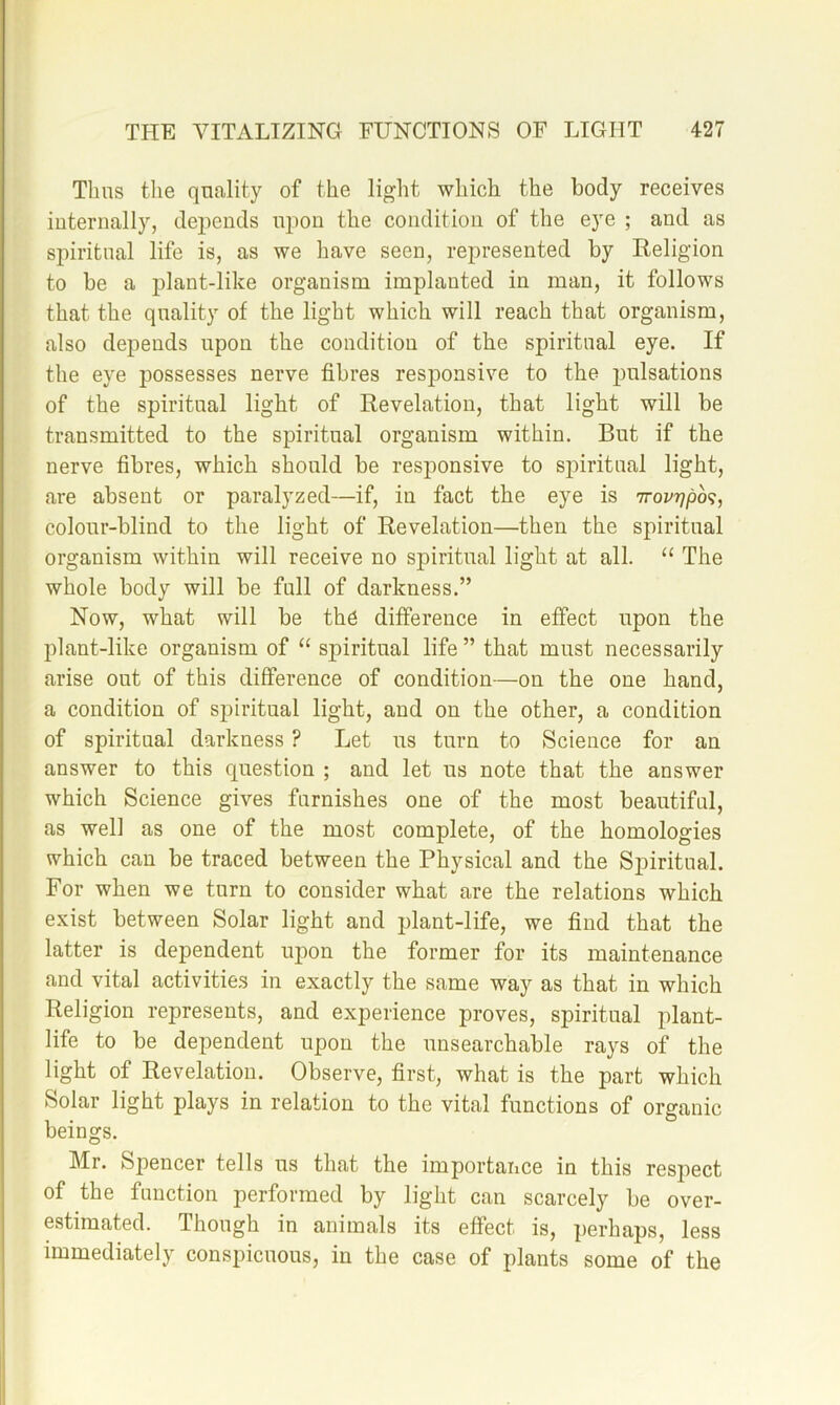 Thus the quality of the light which the body receives iuternally, depends ipion the condition of the eye ; and as spiritual life is, as we have seen, represented by Religion to be a plant-like organism implanted in man, it follows that the quality of the light which will reach that organism, also depends upon the condition of the spiritual eye. If the eye possesses nerve fibres responsive to the pulsations of the spiritual light of Revelation, that light will be transmitted to the spiritual organism within. But if the nerve fibres, which should be responsive to si^iritual light, are absent or paralyzed—if, in fact the eye is colour-blind to the light of Revelation—then the spiritual organism within will receive no spiritual light at all. “ The whole body will be full of darkness.” Now, what will be th6 difference in effect upon the plant-like organism of “ spiritual life ” that must necessarily arise out of this difference of condition—on the one hand, a condition of spiritual light, and on the other, a condition of spiritual darkness ? Let us turn to Science for an answer to this question ; and let us note that the answer which Science gives furnishes one of the most beautiful, as well as one of the most complete, of the homologies which can be traced between the Physical and the Spiritual. For when we turn to consider what are the relations which exist between Solar light and plant-life, we find that the latter is dependent upon the former for its maintenance and vital activities in exactly the same way as that in which Religion represents, and experience proves, spiritual plant- life to be dependent upon the unsearchable rays of the light of Revelation. Observe, first, what is the part which Solar light plays in relation to the vital functions of organic beings. Mr. Spencer tells us that the importance in this respect of the function performed by light can scarcely be over- estimated. Though in animals its effect is, perhaps, less immediately conspicuous, in the case of plants some of the