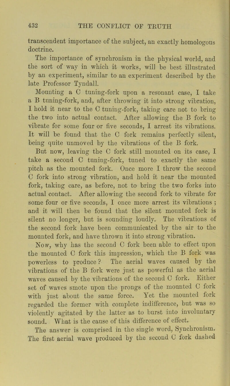 transcendent importance of the subject, an exactly homologous doctrine. The importance of synchronism in the physical world, and the sort of way in which it works, will be best illustrated by an experiment, similar to an experiment described by the late Professor Tyndall. Mounting a C tuning-fork upon a resonant case, I take a B tuning-fork, and, after throwing it into strong vibration, I hold it near to the C tuning-fork, taking care not to bring the two into actual contact. After allowing the B fork to vibrate for some four or five seconds, I arrest its vibrations. It will be found that the C fork remains perfectly silent, being quite unmoved by the vibrations of the B fork. But now, leaving the C fork still mounted on its case, I take a second C tuning-fork, tuned to exactly the same pitch as the mounted fork. Once more I throw the second C fork into strong vibration, and hold it near the mounted fork, taking care, as before, not to bring the two forks into actual contact. After allowing the second fork to vibrate for some four or five seconds, I once more arrest its vibrations ; and it will then be found that the silent mounted fork is silent no longer, but is sounding loudly. The vibrations of the second fork have been communicated by the air to the mounted fork, and have thrown it into strong vibration. Now, why has the second C fork been able to effect upon the mounted 0 fork this impression, which the B fork was powerless to produce ? The aerial waves caused by the vibrations of the B fork were just as powerful as the aerial waves caused by the vibrations of the second C fork. Either set of waves smote upon the prongs of the mounted C fork with just about the same force. Yet the mounted fork regarded the former with complete indifference, but was so violently agitated by the latter as to burst into involuntary sound. What is the cause of this difference of effect. The answer is comprised in the single word. Synchronism. The first aerial wave produced by the second C fork dashed