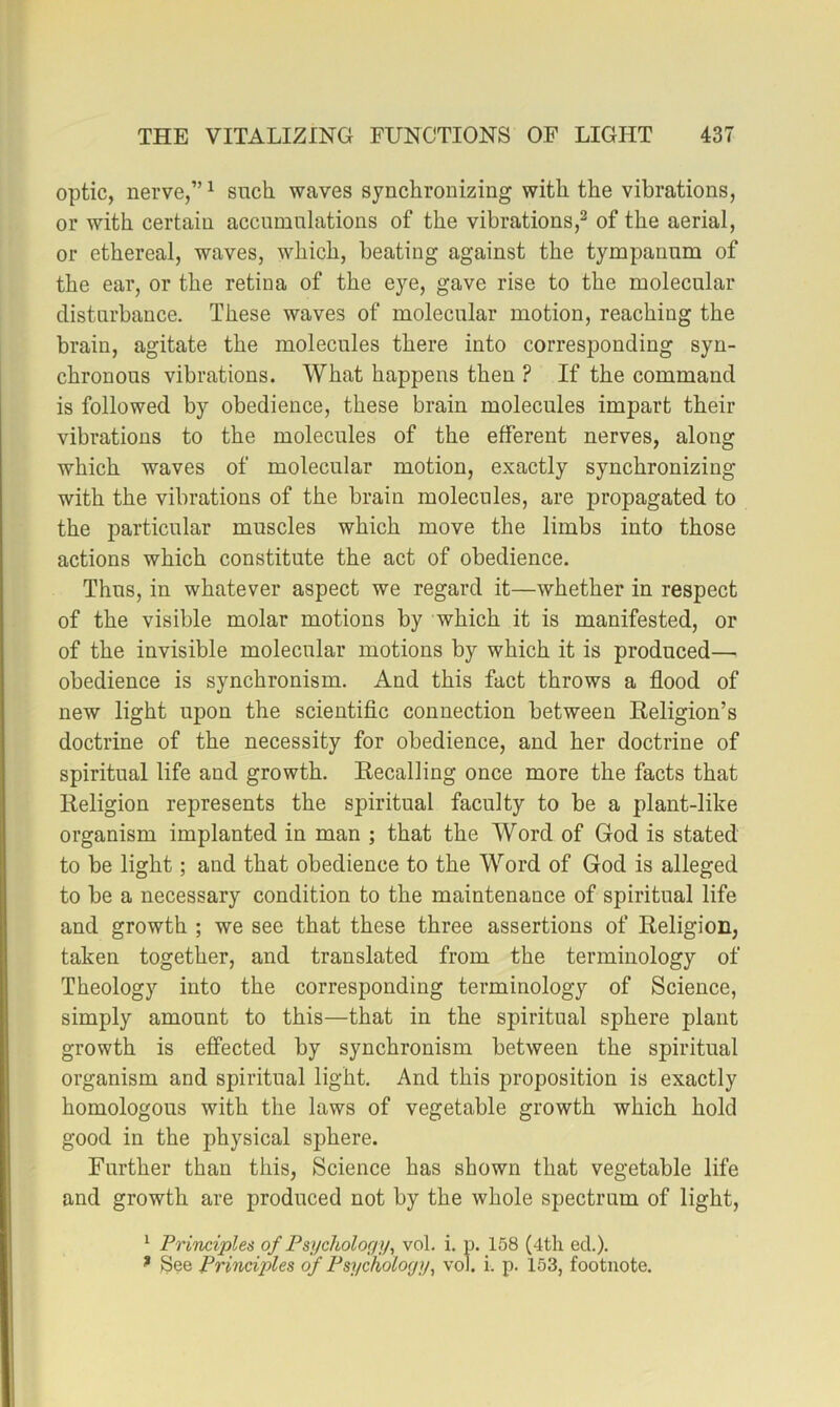 optic, nerve,” ^ such waves synchronizing with the vibrations, or with certain accumulations of the vibrations,^ of the aerial, or ethereal, waves, which, beating against the tympanum of the ear, or the retina of the eye, gave rise to the molecular disturbance. These waves of molecular motion, reaching the brain, agitate the molecules there into corresponding syn- chronous vibrations. What happens then ? If the command is followed by obedience, these brain molecules impart their vibrations to the molecules of the efferent nerves, along which waves of molecular motion, exactly synchronizing with the vibrations of the brain molecules, are propagated to the particular muscles which move the limbs into those actions which constitute the act of obedience. Thus, in whatever aspect we regard it—whether in respect of the visible molar motions by which it is manifested, or of the invisible molecular motions by which it is produced— obedience is synchronism. And this fact throws a flood of new light upon the scientiflc connection between Keligion’s doctrine of the necessity for obedience, and her doctrine of spiritual life and growth. Recalling once more the facts that Religion represents the spiritual faculty to be a plant-like organism implanted in man ; that the Word of God is stated to be light; and that obedience to the Word of God is alleged to be a necessary condition to the maintenance of spiritual life and growth ; we see that these three assertions of Religion, taken together, and translated from the terminology of Theology into the corresponding terminology of Science, simply amount to this—that in the spiritual sphere plant growth is effected by synchronism between the spiritual organism and spiritual light. And this proposition is exactly homologous with the laws of vegetable growth which hold good in the physical sphere. Further than this. Science has shown that vegetable life and growth are produced not by the whole spectrum of light, ^ Principles of Psycholorfy, vol. i. p. 158 (4th ed.). ^ See Principles of Psychology^ vol. i. p. 153, footnote.