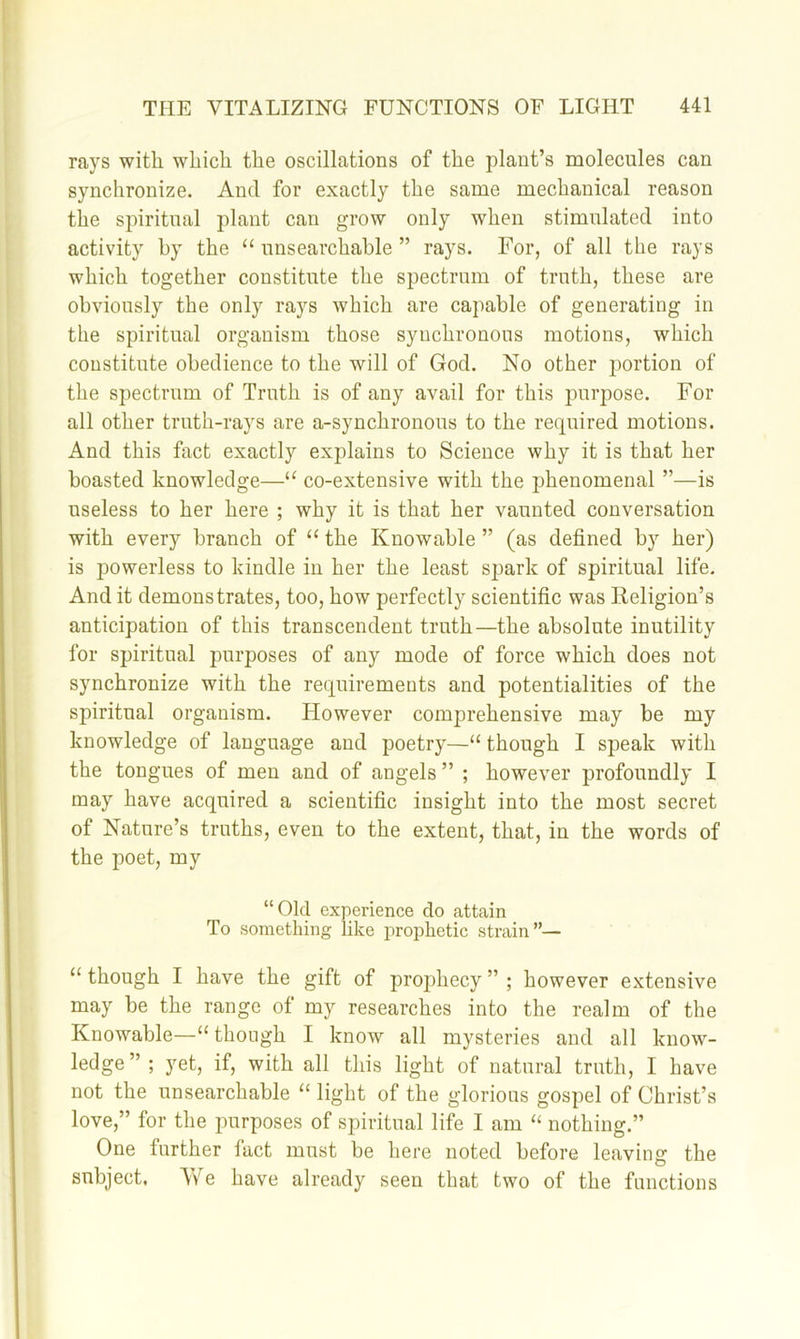 rays with which the oscillations of the plant’s molecules can synchronize. And for exactly the same mechanical reason the spiritual plant can grow only when stimulated into activity by the “ unsearchable ” rays. For, of all the rays which together constitute the spectrum of truth, these are obviously the only rays Avhich are capable of generating in the spiritual organism those synchronous motions, which constitute obedience to the will of God. No other iDortion of the spectrum of Truth is of any avail for this purpose. For all other truth-rays are a-synchronous to the required motions. And this fact exactly explains to Science why it is that her boasted knowledge—“ co-extensive with the phenomenal ”—is useless to her here ; why it is that her vaunted conversation with every branch of “ the Knowable ” (as defined by her) is powerless to kindle in her the least spark of spiritual life. And it demonstrates, too, how perfectly scientific was Religion’s anticipation of this transcendent truth—the absolute inutility for spiritual purposes of any mode of force which does not synchronize with the requirements and potentialities of the spiritual organism. However comprehensive may be my knowledge of language and poetry—“ though I speak with the tongues of men and of angels ” ; however profoundly I may have acquired a scientific insight into the most secret of Nature’s truths, even to the extent, that, in the words of the poet, my “Old experience do attain To something like prophetic strain”— “ though I have the gift of proj^hecy ” ; however extensive may be the range of my researches into the realm of the Knowable—“ though I know all mysteries and all know- ledge”; yet, if, with all this light of natural truth, I have not the unsearchable light of the glorious gospel of Christ’s love,” for the purposes of spiritual life I am “ nothing.” One further fact must be here noted before leaving the subject. We have already seen that two of the functions