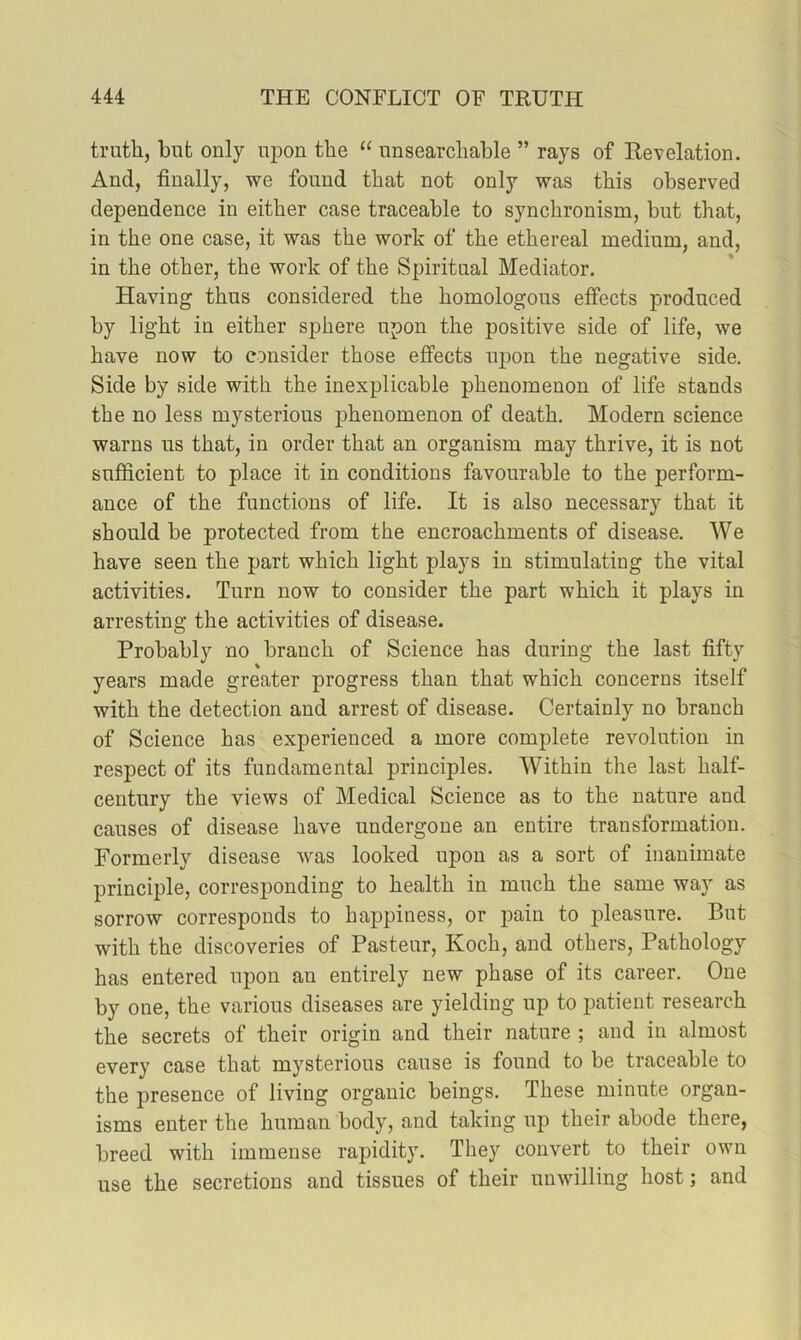 truth, but only upon the “ unsearchable ” rays of Revelation. And, finally, we found that not only was this observed dependence in either case traceable to synchronism, but that, in the one case, it was the work of the ethereal medium, and, in the other, the work of the Spiritual Mediator. Having thus considered the homologous effects produced by light in either sphere upon the positive side of life, we have now to consider those effects nj)on the negative side. Side by side with the inexplicable phenomenon of life stands the no less mysterious j)henomenon of death. Modern science warns us that, in order that an organism may thrive, it is not sufficient to place it in conditions favourable to the perform- ance of the functions of life. It is also necessary that it should be protected from the encroachments of disease. We have seen the part which light plays in stimulating the vital activities. Turn now to consider the part which it plays in arresting the activities of disease. Probably no branch of Science has during the last fifty years made greater progress than that which concerns itself with the detection and arrest of disease. Certainly no branch of Science has experienced a more complete revolution in respect of its fundamental principles. Within the last half- century the views of Medical Science as to the nature and causes of disease have undergone an entire transformation. Formerly disease was looked upon as a sort of inanimate principle, corresponding to health in much the same way as sorrow corresponds to happiness, or pain to pleasure. But with the discoveries of Pasteur, Koch, and others. Pathology has entered upon an entirely new phase of its career. One by one, the various diseases are yielding up to patient research the secrets of their origin and their nature ; and in almost every case that mysterious cause is found to be traceable to the presence of living organic beings. These minute organ- isms enter the human body, and taking up their abode there, breed with immense rapidity. They convert to their own use the secretions and tissues of their unwilling host; and