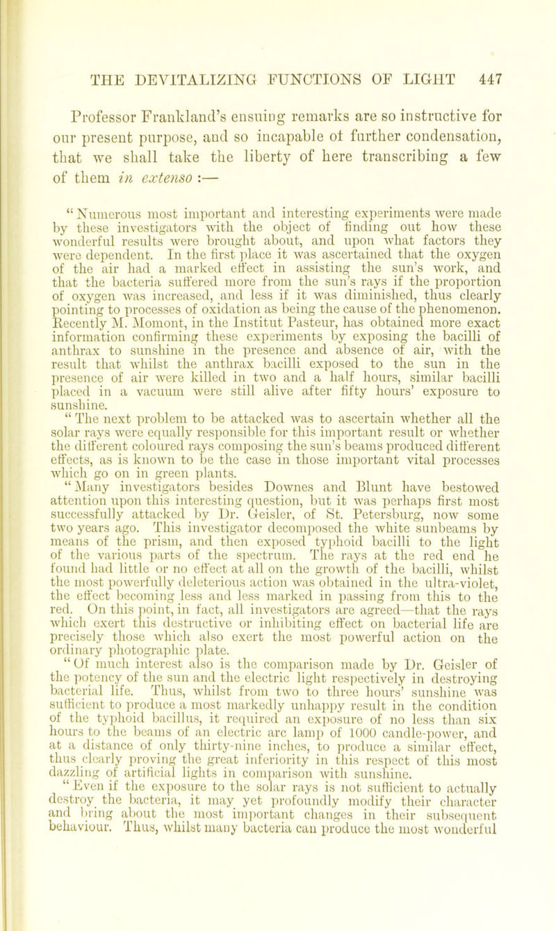 Professor Franldand’s ensuing remarks are so instructive for our present purpose, and so incapable ot further condensation, that we shall take the liberty of here transcribing a few of them in extenso :— “Numerous most important and interesting experiments were made by these investigators ndtli the object of finding out how these wonderful results were brought about, and upon what factors they were dependent. In the first place it was ascertained that the oxygen of the air had a marked effect in assisting the sun’s work, and that the bacteria suffered more from the sun’s rays if the proportion of oxygen was increased, and less if it was diminished, thus clearly pointing to processes of oxidation as being the cause of the phenomenon. Recently M. Momont, in the Institut Pasteur, has obtained more exact information confirming these experiments by exposing the bacilli of anthrax to sunshine in the presence and absence of air, with the result that whilst the anthrax bacilli exposed to the sun in the presence of air were killed in two and a half hours, similar bacilli placed in a vacuum were still alive after fifty hours’ exposure to sunshine. “ The next problem to be attacked was to ascertain whether all the solar rays were equally responsible for this important result or whether the different coloured rays composing the sun’s beams produced different effects, as is known to be the case in those important vital processes which go on in green plants. “ i\Iany investigators besides Downes and Blunt have bestowed attention upon this interesting question, but it was perhaps first most successfully attacked by Dr. Geisler, of St. Petersburg, now some two years ago. This investigator decomposed the white sunbeams by means of the prism, and then exposed typhoid bacilli to the light of the various parts of the spectrum. The rays at the red end he found had little or no effect at all on the growth of the bacilli, whilst the most powerfully deleterious action was obtained in the ultra-violet, the effect becoming less and less marked in passing from this to the red. On this point, in fact, all investigators are agreed—that the rays Avhicli exert this destructive or inhibiting effect on bacterial life are precisely those which also exert the most powerful action on the ordinary photographic plate. “ Of much interest also is the comparison made by Dr. Geisler of the ]iotency of the sun and the electric light respectively in destroying bacterial life. Thus, whilst from two to three hours’ sunshine was sulficient to produce a most markedly unhapi)y result in the condition of the tyj)hoid bacillus, it required an exposure of no less than six hours to the beams of an electric arc lamp of 1000 candle-power, and at a distance of only thirty-nine inches, to produce a similar effect, thus clearly proving tlie great inferiority in this respect of this most dazzling of artificial lights in comparison with sunshine. “ Even if the exposure to the solar rays is not sufficient to actually destroy_ the l)acteria, it may yet profoundly modify their character and bring about the most im])ortant changes in their sul)sequent behaviour. Thus, whilst many bacteria can produce the most wonderful