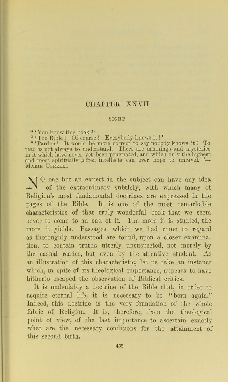 CHAPTER XXVII SIGHT “ ‘ You know this book 1 ’ “ ‘ The Bible ! Of course ! Everybody knows it! ’ “ ‘ Pardon ! It would be more correct to say nobody knows it! To read is not always to understand. There are meanings and mysteries in it which have never yet been penetrated, and which only the highest and most spiritually gifted intellects can ever hope to unravel,’ ”— Makie Corelli. NO one but an expert in the subject can have any idea of the extraordinary subtlety, with which many of Religion’s most fundamental doctrines are expressed in the pages of the Bible. It is one of the most remarkable characteristics of that truly wonderful book that we seem never to come to an end of it. The more it is studied, the more it yields. Passages which we had come to regard as thoroughly understood are found, upon a closer examina- tion, to contain truths utterly unsuspected, not merely by the casual reader, but even by the attentive student. As an illustration of this characteristic, let us take an instance which, in spite of its theological importance, appears to have hitherto escaped the observation of Biblical critics. It is undeniably a doctrine of the Bible that, in order to acquire eternal life, it is necessary to be “born again.” Indeed, this doctrine is the very foundation of the whole fabric of Religion. It is, therefore, from tbe theological point of view, of the last importance to ascertain exactly what are the necessary conditions for the attainment of this second birth.