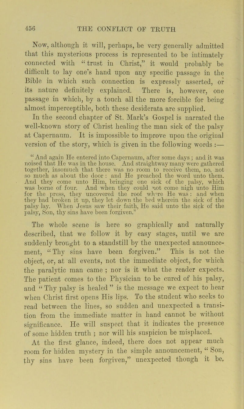 Now, althongli it will, perhaps, he very generally admitted that this mysterious process is represented to he intimately connected with “trust in Christ,” it would prohahly he difficult to lay one’s hand upon any specific passage in the Bihle in which such connection is expressly asserted, or its nature definitely explained. There is, however, one passage in which, hy a touch all the more forcible for being almost imperceptible, both these desiderata are supplied. In the second chapter of St. Mark’s Gospel is narrated the well-known story of Christ healing the man sick of the palsy at Capernaum. It is impossible to improve upon the original version of the story, which is given in the following words :— “ And again He entered into Capernaum, after some days ; and it was noised that He w'as in the house. And straightway many were gathered together, insomuch that there was no room to receive them, no, not so much as about the door : and He preached the word unto them. And they come unto Him, bringing one sick of the palsy, which was borne of four. And •when they could not come nigh unto Him for the press, they uncovered the roof wlr'^re He was : and when they had broken it up, they let down the bed wherein the sick of the palsy Jay. When Jesus saw their faith, He said unto the siclc of the palsy, Son, thy sins have been forgiven.” The whole scene is here so graphically and naturally described, that we follow it by easy stages, until we are suddenly brought to a standstill by the unexpected announce- ment, “ Thy sins have been forgiven.” This is not the object, or, at all events, not the immediate object, for which the paralytic man came ; nor is it what the reader expects. The patient comes to the Physician to be cured of his palsy, and “ Thy palsy is healed ” is the message we expect to hear when Christ first opens His lips. To the student who seeks to read between the lines, so sudden and unexpected a transi- tion from the immediate matter in hand cannot be without significance. He will suspect that it indicates the presence of some hidden truth ; nor will his suspicion be misplaced. At the first glance, indeed, there does not appear much room for hidden mystery in the simple announcement, “ Son, thy sins haye been forgiven,” unexpected though it be,