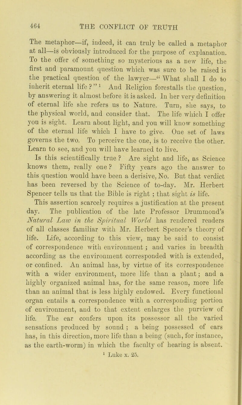 The metaphor—if, indeed, it can truly be called a metaphor at all—is obviously introduced for the purpose of explanation. To the offer of something so mysterious as a new life, the first and paramount question which was sure to be raised is the practical question of the lawyer—“ What shall I do to inherit eternal life ? ” ^ And Religion forestalls the question, by answering it almost before it is asked. In her very definition of eternal life she refers us to Nature. Turn, she says, to the physical world, and consider that. The life which I offer you is sight. Learn about light, and you will know something of the eternal life which I have to give. One set of laws governs the two. To jjerceive the one, is to receive the other. Learn to see, and you will have learned to live. Is this scientifically true ? Are sight and life, as Science knows them, really one ? Fifty years ago the answer to this question would have been a derisive, No. But that verdict has been reversed by the Science of to-day. Mr. Herbert Spencer tells us that the Bible is right ; that sight is life. This assertion scarcely requires a justification at the present day. The publication of the late Professor Drummond’s Natural Law in the Spiritual World has rendered readers of all classes familiar with Mr. Herbert Spencer’s theory of life. Life, according to this vieAv, may be said to consist of correspondence with environment; and varies in breadth according as the environment corresponded with is extended, or confined. An animal has, by virtue of its correspondence with a wider environment, more life than a plant; and a highly organized animal has, for the same reason, more life than an animal that is less highly endowed. Every functional organ entails a correspondence with a corresponding portion of environment, and to that extent enlarges the purview of life. The ear confers upon its possessor all the varied sensations produced by sound ; a being possessed of ears has, in this direction, more life than a being (such, for instance, as the earth-worm) in which the faculty of hearing is absent. ^ Luke X. 25.