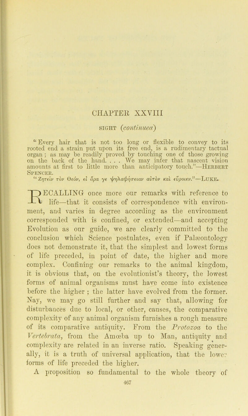 CHAPTEK XXVIII SIGHT (contmueci) “ Every hair that is not too long or flexible to convey to its rooted end a strain put upon its free end, is a rudimentary tactual organ ; as may be readily proved by touching one of those growing on the back of the hand. ... We ma^ infer that nascent vision amounts at first to little more than anticipatory touch.”—Herbert Spencer. “ ZrjTflv Tov Qeov, el ttpa ye ■^t]ka(f)f}(Teiav avTou /cat evpoieu.”—LuKE. Recalling once more our remarks with reference to life—that it consists of correspondence with environ- ment, and varies in degree according as the environment corresponded with is confined, or extended—and accepting Evolution as onr guide, we are clearly committed to the conclusion which Science postulates, even if Paleontology does not demonstrate it, that the simplest and lowest forms of life preceded, in point of date, the higher and more complex. Confining onr remarks to the animal kingdom, it is obvious that, on the evolutionist’s theory, the lowest forms of animal organisms must have come into existence before the higher ; the latter have evolved from the former. Nay, we may go still further and say that, allowing for disturbances due to local, or other, causes, the comparative complexity of any animal organism furnishes a rough measure of its comparative antiquity. From the Protozoa to the Vertebrata, from the Amoeba up to Man, antiquity and complexity are related in an inverse ratio. Speaking gener- ally, it is a truth of universal application, that the lower forms of life preceded the higher. A proposition so fundamental to the whole theory of