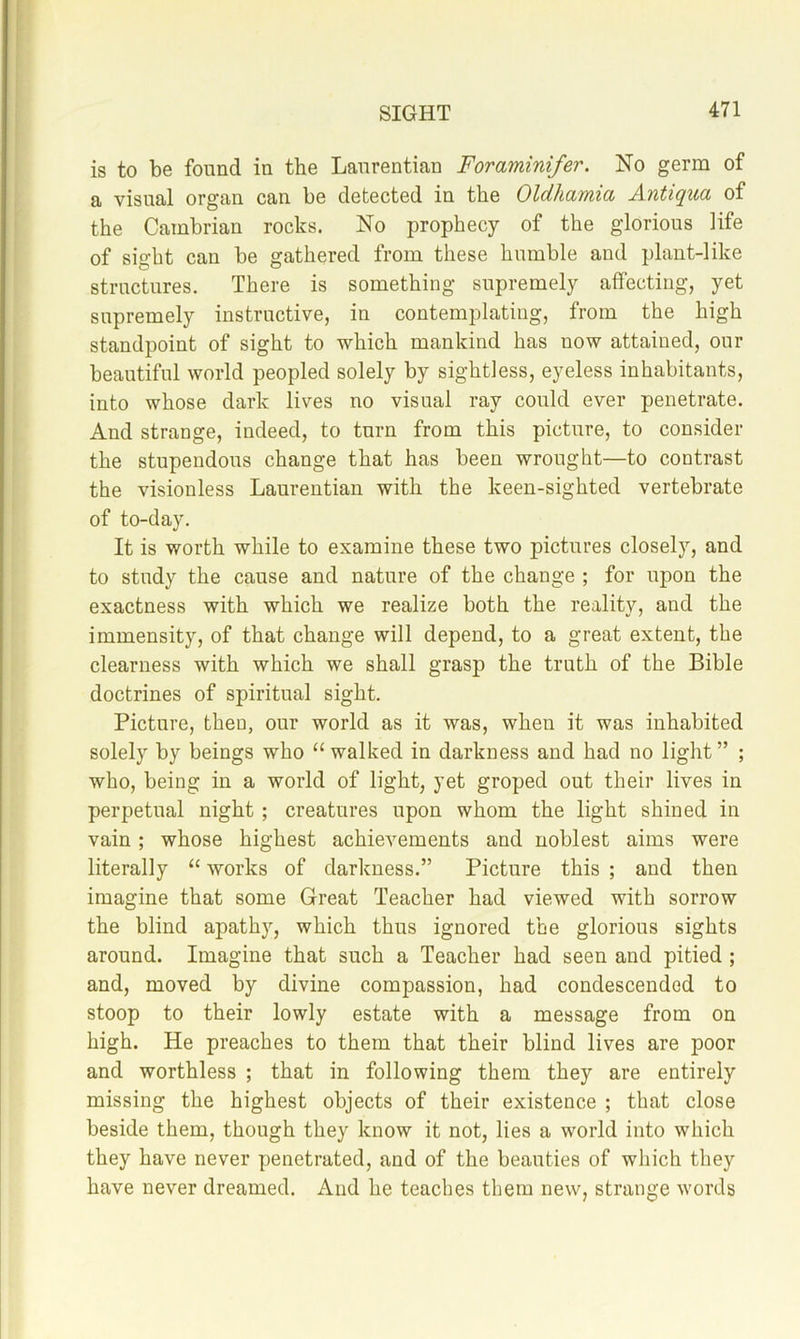 is to be found in the Lanrentian Foraminifer. No germ of a visual organ can be detected in the Oldhamia Antiqua of the Cambrian rocks. No prophecy of the glorious life of sight can be gathered from these humble and plant-like structures. There is something supremely affecting, yet supremely instructive, in contemplating, from the high standpoint of sight to which mankind has now attained, our beautiful world peopled solely by sightless, eyeless inhabitants, into whose dark lives no visual ray could ever penetrate. And strange, indeed, to turn from this picture, to consider the stupendous change that has been wrought—to contrast the visionless Lanrentian with the keen-sighted vertebrate of to-day. It is worth while to examine these two pictures closely, and to study the cause and nature of the change ; for upon the exactness with which we realize both the reality, and the immensity, of that change will depend, to a great extent, the clearness with which we shall grasp the truth of the Bible doctrines of spiritual sight. Picture, then, our world as it was, when it was inhabited solely by beings who “walked in darkness and had no light” ; who, being in a world of light, yet groped out their lives in perpetual night ; creatures upon whom the light shined in vain ; whose highest achievements and noblest aims were literally “ works of darkness.” Picture this ; and then imagine that some Great Teacher had viewed with sorrow the blind apath), which thus ignored the glorious sights around. Imagine that such a Teacher had seen and pitied ; and, moved by divine compassion, had condescended to stoop to their lowly estate with a message from on high. He preaches to them that their blind lives are poor and worthless ; that in following them they are entirely missing the highest objects of their existence ; that close beside them, though they know it not, lies a world into which they have never penetrated, and of the beauties of which they have never dreamed. And he teaches them new, strange words