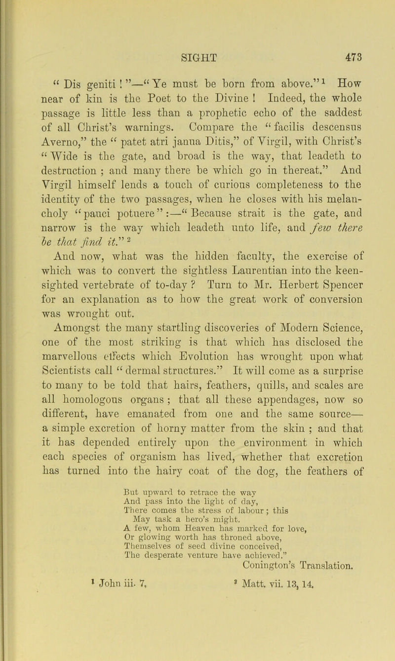 “ Dis geniti !”—“Ye must be born from above.”^ How- near of kin is the Poet to the Divine I Indeed, the whole passage is little less than a prophetic echo of the saddest of all Christ’s warnings. Compare the “ facilis descensus Averuo,” the “ patet atri janna Ditis,” of Virgil, with Christ’s “ Wide is the gate, and broad is the way, that leadeth to destruction ; and many there be which go in thereat.” And Virgil himself lends a touch of curious completeness to the identity of the two passages, when he closes with his melan- choly “pauci potuere”:—“Because strait is the gate, and narrow is the way which leadeth unto life, and few there he that find it.'” ^ And now, what was the hidden faculty, the exercise of which was to convert the sightless Laurentian into the keen- sighted vertebrate of to-day ? Turn to Mr. Herbert Spencer for an explanation as to how the great work of conversion was wrought out. Amongst the many startling discoveries of Modern Science, one of the most striking is that which has disclosed the marvellous elfects which Evolution has wrought upon what Scientists call “ dermal structures.” It will come as a surprise to many to be told that hairs, feathers, quills, and scales are all homologous organs ; that all these appendages, now so different, have emanated from one and the same source— a simple excretion of horny matter from the skin ; and that it has depended entirely upon the environment in which each species of organism has lived, whether that excretion has turned into the hairy coat of the dog, the feathers of But upward to retrace the way And pass into the light of day, Tliere comes the stress of labour ; this May task a hero’s might. A few, whom Heaven has marked for love, Or glowing worth has throned above, Themselves of seed divine conceived. The desperate venture have achieved.” Conington’s Translation. * John iii. 7, ’ Matt. vii. 13, 14
