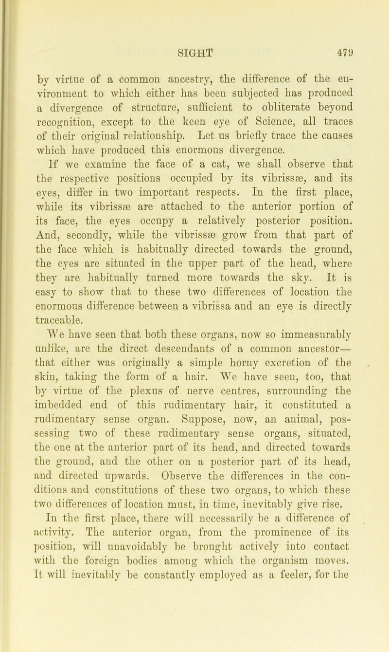 by virtue of a common ancestry, the difference of the en- vironment to which either has been subjected has produced a divergence of structure, sufficient to obliterate beyond recognition, except to the keen eye of Science, all traces of their original relationship. Let us briefly trace the causes which have produced this enormous divergence. If we examine the face of a cat, we shall observe that the respective occupied by its vibrissas, and its eyes, differ in two important respects. In the first place, while its vibrissm are attached to the anterior portion of its face, the eyes occupy a relatively posterior position. And, secondly, while the vibrissm grow from that part of the face which is habitually directed towards the ground, the eyes are situated in the upper part of the head, where they are habitually turned more towards the sky. It is easy to show that to these two differences of location the enormous difference between a vibrissa and an eye is directly traceable. We have seen that both these organs, now so immeasurably unlike, are the direct descendants of a common ancestor— that either was originally a simple horny excretion of the skin, taking the form of a hair. We have seen, too, that by virtue of the plexus of nerve centres, surrounding the imbedded end of this rudimentary hair, it constituted a rudimentary sense organ. Suppose, now, an animal, pos- sessing two of these rudimentary sense organs, situated, the one at the anterior part of its head, and directed towards the ground, and the other on a posterior part of its head, and directed upwards. Observe the differences in the con- ditions and constitutions of these two organs, to which these two differences of location must, in time, inevitably give rise. In the first place, there will necessarily be a difference of activity. The anterior organ, from the j^rominence of its position, will unavoidably be brought actively into contact with the foreign bodies among which the organism moves. It will inevitably be constantly employed as a feeler, for the