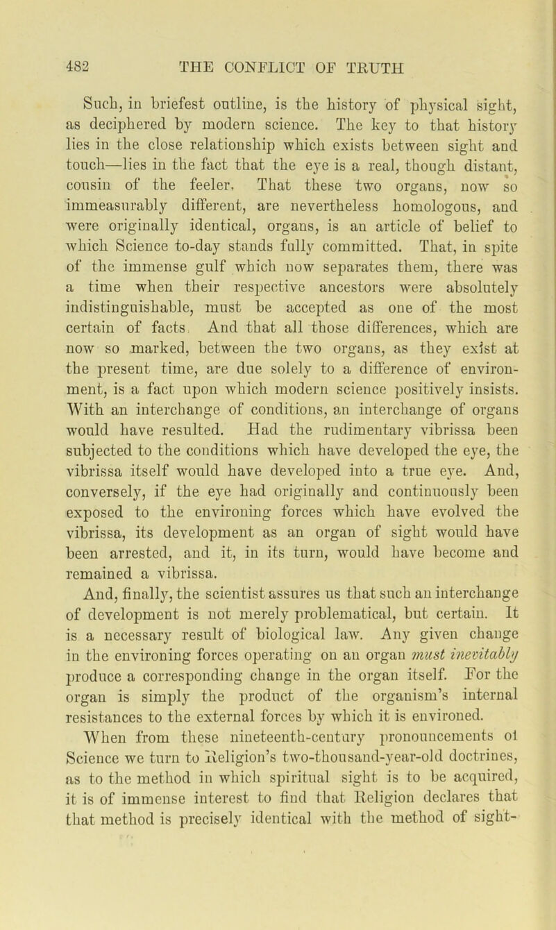Sucbj in briefest outline, is the history of physical sight, as deciphered by modern science. The key to that history lies in the close relationship which exists between sight and touch—lies in the fact that the eye is a real, though distant, cousin of the feeler. That these two organs, now so immeasurably different, are nevertheless homologous, and w'ere originally identical, organs, is an article of belief to which Science to-day stands fully committed. That, in spite of the immense gulf which now separates them, there was a time when their respective ancestors were absolutely indistinguishable, must be accepted as one of the most certain of facts. And that all those differences, which are now so marked, between the two organs, as they exist at the present time, are due solely to a difference of environ- ment, is a fact upon which modern science positively insists. With an interchange of conditions, a,n interchange of organs would have resulted. Had the rudimentary vibrissa been subjected to the conditions which have developed the eye, the vibrissa itself would have developed into a true eye. And, conversely, if the eye had originally and continuously been exposed to the environing forces which have evolved the vibrissa, its development as an organ of sight would have been arrested, and it, in its turn, would have become and remained a vibrissa. And, finally, the scientist assures us that such an interchange of development is not merely problematical, but certain. It is a necessary result of biological law. Any given change in the environing forces operating on an organ must inevitably produce a corresponding change in the organ itself. For the organ is simply the product of the organism’s internal resistances to the external forces by which it is environed. When from these nineteenth-century 2)rononncements ol Science we turn to Ileligion’s two-thousand-year-old doctrines, as to the method in which spiritual sight is to be acquired, it is of immense interest to find that licligion declares that that method is jn’ecisely identical with the method of sight-