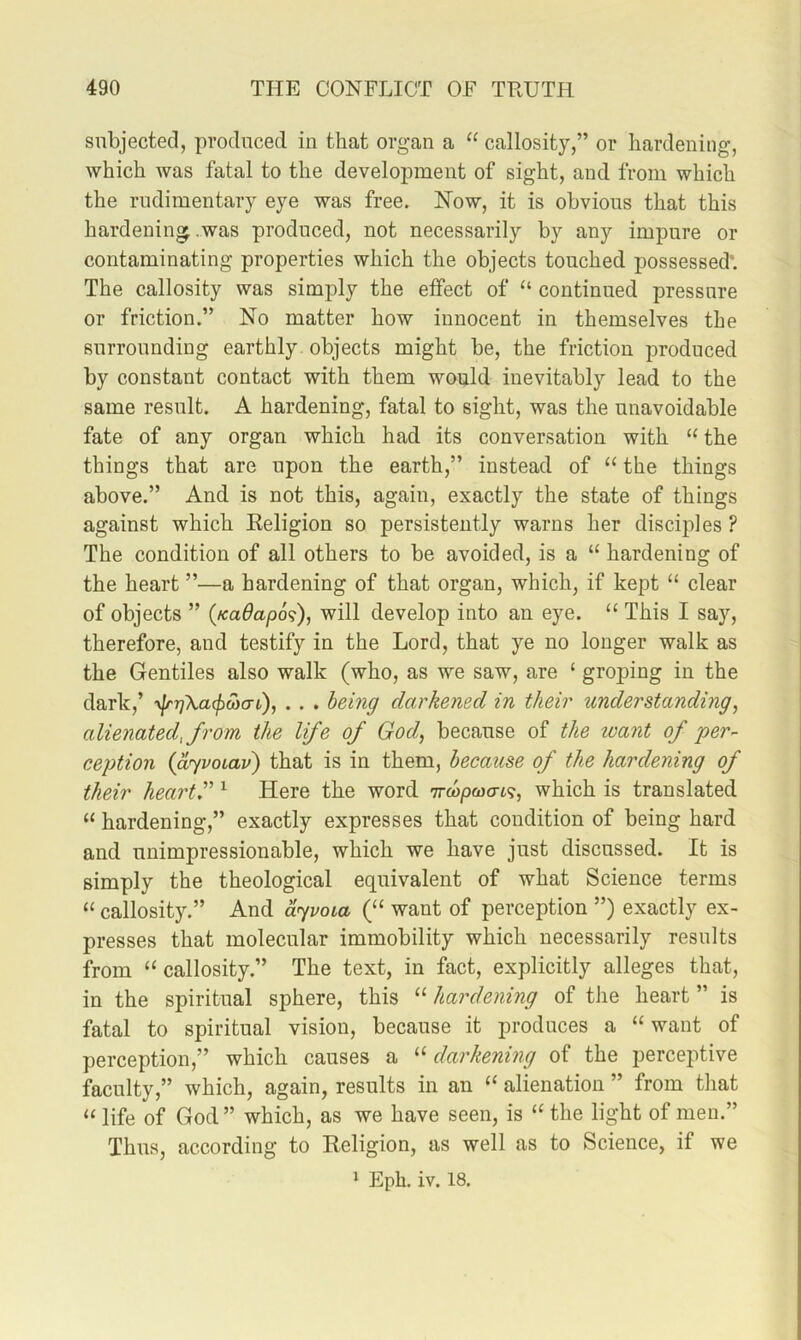 subjected, produced in that organ a “ callosity,” or hardening, which was fatal to the development of sight, and from which the rudimentary eye was free. Now, it is obvious that this hardening .was produced, not necessarily by any impure or contaminating properties which the objects touched possessed’. The callosity was simply the effect of “ continued pressure or friction.” No matter how innocent in themselves the surrounding earthly objects might be, the friction produced by constant contact with them would inevitably lead to the same result. A hardening, fatal to sight, was the unavoidable fate of any organ which had its conversation with “ the things that are upon the earth,” instead of ‘‘ the things above.” And is not this, again, exactly the state of things against which Religion so persistently warns her disciples ? The condition of all others to be avoided, is a “ hardening of the heart ”—a hardening of that organ, which, if kept “ clear of objects ” (KaOapo'?), will develop into an eye. “ This I say, therefore, and testify in the Lord, that ye no longer walk as the Gentiles also walk (who, as we saw, are ‘ groping in the dark,’ yfrrjXacfiooai,), . . . behiff darkened in their understanding, alienated, from the life of God, because of the loant of per- ception (dyvoLav) that is in them, because of the hardening of their hearth ^ Here the word Trcop&jo-i?, which is translated “ hardening,” exactly expresses that condition of being hard and unimpressionable, which we have just discussed. It is simply the theological equivalent of what Science terms “ callosity.” And dyvoia (“ want of perception ”) exactly ex- presses that molecular immobility which necessarily results from “ callosity.” The text, in fact, explicitly alleges that, in the spiritual sphere, this “ hardening of the heart ” is fatal to spiritual vision, because it produces a “ want of perception,” which causes a “ darkening of the perceptive faculty,” which, again, results in an “ alienation ” from that “ life of God ” which, as we have seen, is “ the light of men.” Thus, according to Religion, as well as to Science, if we 1 Eph. iv. 18.