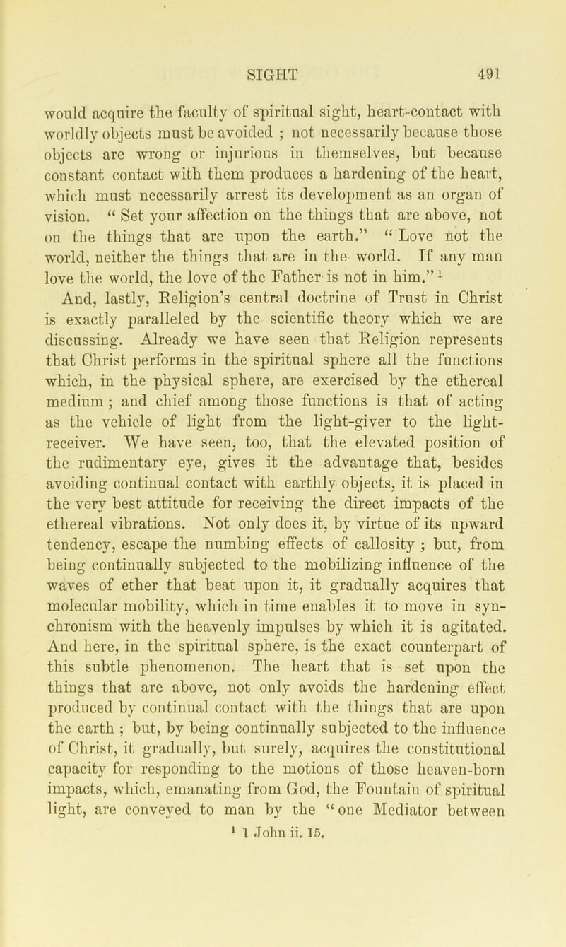 would acquire tlie faculty of spiritual sight, heart-contact with worldly objects must he avoided ; not necessarily because those objects are wrong or injurious in themselves, but because constant contact with them produces a hardening of the heart, which must necessarily arrest its development as an organ of vision. “ Set your affection on the things that are above, not on the things that are upon the earth.” Love not the world, neither the things that are in the world. If any man love the world, the love of the Father is not in him.’’^ And, lastly, Eeligion’s central doctrine of Trust in Christ is exactly paralleled by the scientific theory which we are discussing. Already we have seen that Eeligion represents that Christ performs in the spiritual sphere all the functions which, in the physical sphere, are exercised by the ethereal medium; and chief among those functions is that of acting as the vehicle of light from the light-giver to the light- receiver. We have seen, too, that the elevated position of the rudimentary eye, gives it the advantage that, besides avoiding continual contact with earthly objects, it is placed in the very best attitude for receiving the direct impacts of the ethereal vibrations. Not only does it, by virtue of its upward tendency, escape the numbing effects of callosity ; but, from being continually subjected to the mobilizing influence of the waves of ether that beat upon it, it gradually acquires that molecular mobility, which in time enables it to move in syn- chronism with the heavenly impulses by which it is agitated. And here, in the spiritual sphere, is the exact counterpart of this subtle phenomenon. The heart that is set upon the things that are above, not only avoids the hardening effect produced by continual contact with the things that are upon the earth ; but, by being continually subjected to the influence of Christ, it gradually, but surely, acquires the constitutional capacity for responding to the motions of those heaven-born impacts, which, emanating from God, the Fountain of sj^iritual light, are conveyed to man by the “one Mediator between * 1 John ii. 15.