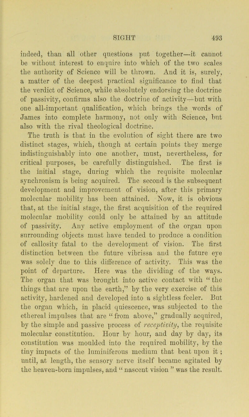 indeed, than all other questions put together—it cannot be without interest to enquire into which of the two scales the authority of Science will be tlirown. And it is, surely, a matter of the deepest practical significance to find that the verdict of Science, while absolutely endorsing the doctrine of passivity, confirms also the doctrine of activity—but with one all-important qualification, Avhich brings the words of James into complete harmony, not only with Science, but also with the rival theological doctrine. The truth is that in the evolution of sight there are two distinct stages, which, though at certain points they merge indistinguishably into one another, must, nevertheless, for critical purposes, be carefully distinguished. The first is the initial stage, during which the requisite molecular synchronism is being acquired. The second is the subsequent development and improvement of vision, after this primary molecular mobility has been attained. Now, it is obvious that, at the initial stage, the first acquisition of the required molecular mobility could only be attained by an attitude of passivity. Any active employment of the organ upon surrounding objects must have tended to produce a condition of callosity fatal to the development of vision. The first distinction between the future vibrissa and the future eye was solely due to this dilFerence of activity. This was the point of departure. Here was the dividing of the ways. The organ that was brought into active contact with “ the things that are upon the earth,” by the very exercise of this activity, hardened and developed into a sightless feeler. But the organ which, in placid quiescence, was subjected to the ethereal impulses that are “ from above,” gradually acquired, by the simple and passive process of recejjtivity, the requisite molecular constitution. Hour by hour, and day by da}q its constitution was moulded into the required mobility, by the tiny impacts of the luminiferous medium that beat upon it ; until, at length, the sensory nerve itself became agitated by the heaven-born impulses, and “ nascent vision ” was the result.