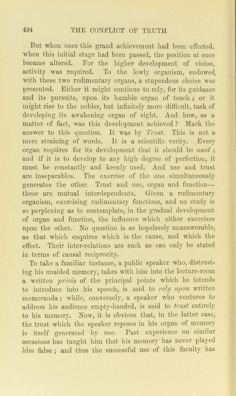 But when once this grand achievement had been effected, when this initial stage had been passed, the position at once became altered. For the higher development of vision, activity was required. To the lowly organism, endowed^ with these two rudimentary organs, a stupendous choice was presented. Either it might continue to rely, for its guidance and its pursuits, upon its humble organ of touch ; or it might rise to the nobler, but infinitely more difficult, task of developing its awakening organ of sight. And how, as a matter of fact, was this development achieved ? Mark the answer to this question. It was by Trust. This is not a mere straining of words. It is a scientific verity. Every organ requires for its development that it should be used ; and if it is to develop) to any high degree of perfection, it must be constantly and keenly used. And use and trust are inseparables. The exercise of the one simultaneously generates the other. Trust and use, organ and function— these are mutual interdependents. Given a rudimentary organism, exercising rudimentary functions, and no study is so perplexing as to contemplate, in the gradual development of organ and function, the influence which either exercises upon the other. No question is so hopelessly unanswerable, as that which enquires which is the cause, and which the effect. Their inter-relations are such as can only be stated in terms of causal reciprocity. To take a familiar instance, a public speaker who, distrust- ing his unaided memory, takes with him into the lecture-room a written ‘precis of the principal points which he intends to introduce into his speech, is said to rely upon written memoranda ; while, conversely, a speaker who ventures to address his audience empty-handed, is said to trust entirely to his memory. Now, it is obvious that, in the latter case, the trust which the speaker reposes in his organ of memory is itself generated by use. Past experience on similar occasions has taught him that his memory has never played him false ; and thus the successful use of this faculty has