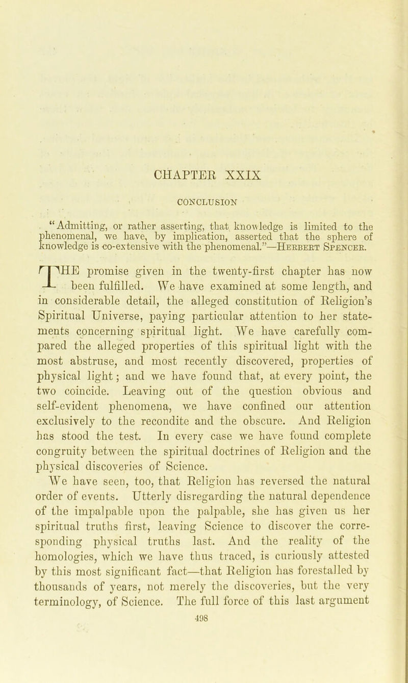 CHAPTER XXIX CONCLUSION “Admitting, or rather asserting, that knouledge is limited to the phenomenal, we have, by implication, asserted that the sphere of knowledge is co-extensive with the phenomenal.”—Herbert Spencer. a^HE promise given in the tweiitj^-first chapter has now - been fulfilled. We have examined at some length, and in considerable detail, the alleged constitution of Religion’s Spiritual Universe, paying particular attention to her state- ments concerning spiritual light. We have carefully com- pared the alleged properties of this spiritual light with the most abstruse, and most recently discovered, properties of physical light; and we have found that, at every point, the two coincide. Leaving out of the question obvious and self-evident phenomena, we have confined our attention exclusively to the recondite and the obscure. And Religion has stood the test. In every case we have found complete congruity between the spiritual doctrines of Religion and the physical discoveries of Science. We have seen, too, that Religion has reversed the natural order of events. Utterly disregarding the natural dependence of the impalpable upon the palpable, she has given us her spiritual truths first, leaving Science to discover the corre- sponding physical truths last. And the reality of the homologies, which we have thus traced, is curiously attested by this most significant fact—that Religion has forestalled by thousands of years, not merely the discoveries, but the very terminology, of Science. The full force of this last argument