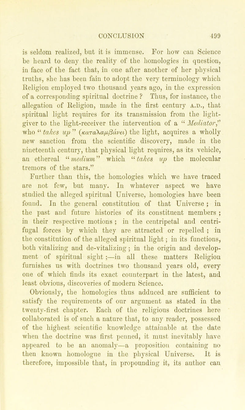 is seklom realized, but it is immense. For how can Science be heard to deny the reality of the homologies in question, in face of the fact that, in one after another of her physical truths, she has been fain to adopt the very terminology which lleligiou employed two thousand years ago, in the expression of a corresponding spiritual doctrine ? Thus, for instance, the allegation of Religion, made in the first century a.d., that spiritual light requires for its transmission from the light- giver to the light-receiver the intervention of a “ Mediator^' who “ takes up ” {KaraXap^dvet) the light, acquires a wholly new sanction from the scientific discovery, made in the nineteenth century, that physical light requires, as its vehicle, an ethereal which '■‘•takes up the molecular tremors of the stars.” Further than this, the homologies which we have traced are not few, but many. In whatever aspect we have studied the alleged spiritual Universe, homologies have been found. In the general constitution of that Universe; in the past and future histories of its constituent members ; in their respective motions ; in the centripetal and centri- fugal forces by which they are attracted or repelled ; in the constitution of the alleged spiritual light; in its functions, both vitalizing and de-vitalizing; in the origin and develop- ment of spiritual sight ;—in all these matters Religion furnishes us with doctrines two thousand years old, every one of which finds its exact counterpart in the latest, and least obvious, discoveries of modern Science. Obviously, the homologies thus adduced are sufficient to satisfy the requirements of our argument as stated in the twenty-first chapter. Each of the religious doctrines here collaborated is of such a nature that, to any reader, possessed of the highest scientific knowledge attainable at the date when the doctrine was first penned, it must inevitably have appeared to be an anomaly—a 2u’02)ositiou containing no then known homologue in the 2diysical Universe. It is therefore, im2)ossible that, in propounding it, its author can
