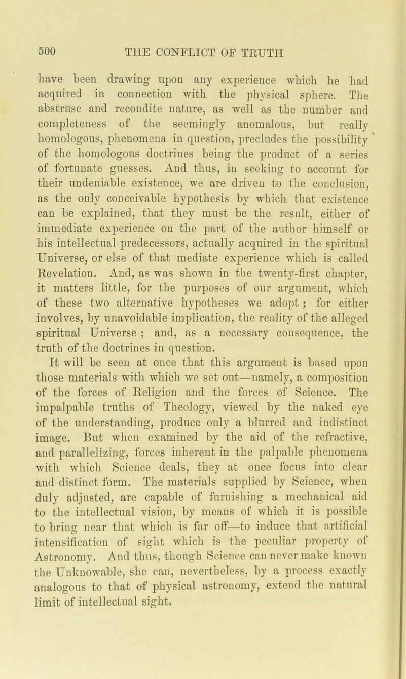 have been drawing upon any experience which he had acquired in connection with the physical sphere. The abstrnse and recondite nature, as well as the number and completeness of the seemingly anomalous, but really homologous, phenomena in question, precludes the possibility ' of the homologous doctrines being the product of a series of fortunate guesses. And thus, in seeking to account for their undeniable existence, we are driven to the conclusion, as the only conceivable hypothesis by which that existence can be explained, that they must be the result, either of immediate experience on the part of the author himself or his intellectual predecessors, actually acquired in the spiritual Universe, or else of that mediate ex|3erience which is called Revelatiou. And, as was shown in the twenty-first chapter, it matters little, for the purposes of our argument, which of these two alternative hypotheses we adopt; for either involves, by unavoidable implication, the reality of the alleged spiritual Universe ; and, as a necessary consequence, the truth of the doctrines in question. It will be seen at once that this argument is based iqjon those materials with which we set out—nameljq a composition of the forces of Religion and the forces of Science. The impalpable truths of Theology, viewed by the naked eye of the understanding, produce only a blurred and indistinct image. But when examined by the aid of the refractive, and parallelizing, forces inherent in the palpable phenomena with which Science deals, they at once foens into clear and distinct form. The materials supplied by Science, when duly adjusted, are capable of furnishing a mechanical aid to the intellectual vision, by means of which it is possible to bring near that which is far off—to induce that artificial intensification of sight which is the peculiar proi)crty of Astronomy. And thus, though Science can never make known the Unknowable, she can, nevertheless, by a process exactly analogous to that of physical astronomy, extend the natural limit of intellectual sight.