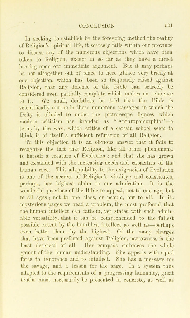 In seeking to establish by the foregoing method the reality of Religion’s spiritual life, it scarcely falls within our province to discuss any of the nnmerons objections which have been taken to Religion, except in so far as they have a direct bearing upon our immediate argument. But it may perhaps be not altogether out of place to here glance very briefly at one objection, which has been so frequently raised against Religion, that any defence of the Bible can scarcely be considered even partially complete which makes no reference to it. We shall, doubtless, be told that the Bible is scientiflcally untrue in those numerous passages in which the Deity is alluded to under the iflcturesque flgures which modern criticism has branded as “ Anthropomorphic ”—a term, by the way, which critics of a certain school seem to think is of itself a sufficient refutation of all Religion. To this objection it is an obvious answer that it fails to recognize the fact that Religion, like all other phenomena, is herself a creature of Evolution ; and that she has grown and expanded with the increasing needs and capacities of the human race. This adaptability to the exigencies of Evolution is one of the secrets of Religion’s vitality ; and constitutes, perhaps, her highest claim to our admiration. It is the wonderful province of the Bible to appeal, not to one age, but to all ages ; not to one class, or people, but to all. In its mysterious pages we read a problem, the most jorofound that the human intellect can fathom, yet stated with such admir- able versatility, that it can be comprehended to the fullest possible extent by the humblest intellect as well as—i)erhaps even better than—by the highest. Of the many charges that have been preferred against Religion, narrowness is the least deserved of all. Her compass embraces the whole gamut of the human understanding. She appeals with equal force to ignorance and to intellect. She has a message for the savage, and a lesson for the sage. In a system thus adapted to the requirements of a i)i*ogressing humanity, great truths must necessarily be presented in concrete, as well as