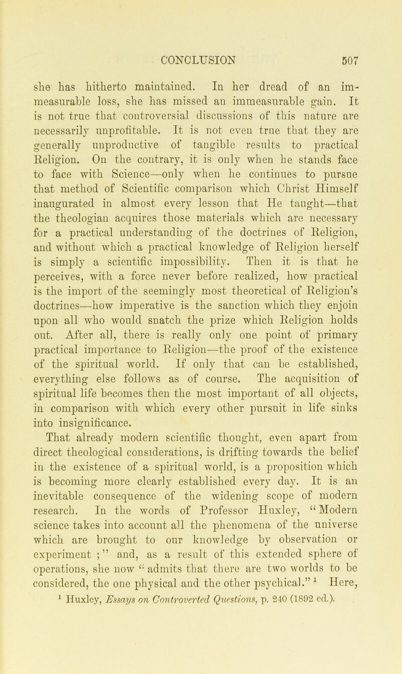 she has hitherto maintained. In her dread of an im- measurable loss, she has missed an immeasurable gain. It is not true that controversial discussions of this nature are necessarily unprofitable. It is not even true that they are generally unproductive of tangible results to practical Religion. On the contrary, it is only when he stands face to face with Science—only when he continues to pursue that method of Scientific comparison which Christ Himself inaugurated in almost every lesson that He taught—that the theologian acquires those materials which are necessary for a practical understanding of the doctrines of Religion, and without which a practical knowledge of Religion herself is simply a scientific impossibility. Then it is that he perceives, with a force never before realized, how joractical is the import of the seemingly most theoretical of Religion’s doctrines—how imperative is the sanction which they enjoin upon all who would snatch the prize which Religion holds out. After all, there is really only one point of primary practical importance to Religion—the proof of the existence of the spiritual world. If only that can be established, everything else follows as of course. The acquisition of spiritual life becomes then the most important of all objects, in comparison with which every other pursuit in life sinks into insignificance. That already modern scientific thought, even apart from direct theological considerations, is drifting towards the belief in the existence of a spiritual world, is a proposition which is becoming more clearly established every day. It is an inevitable consequence of the widening scope of modern research. In the words of Professor Huxley, “ Modern science takes into account all the phenomena of the universe which are brought to our knowledge by observation or experiment ; ” and, as a result of this extended sphere of operations, she now “ admits that there are two worlds to be considered, the one physical and the other psychical.” ^ Here, ^ Huxley, Essays on Controverted Questions, p. 240 (1892 eel.).