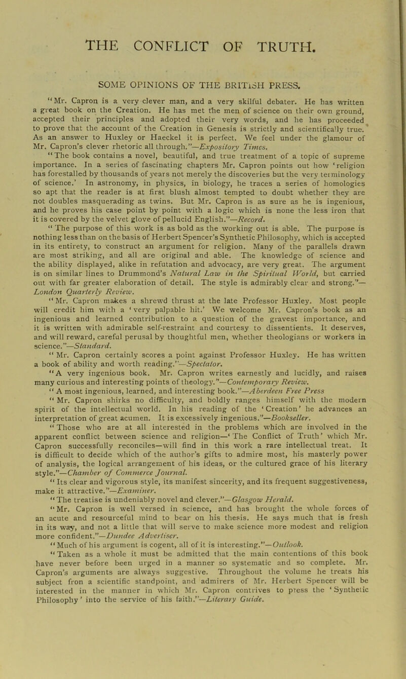 SOME OPINIONS OF THE BRITISH PRESS, “ Mr. Capron is a very clever man, and a very skilful debater. He has written a great book on the Creation. He has met the men of science on their own ground, accepted their principles and adopted their very words, and he has proceeded to prove that the account of the Creation in Genesis is strictly and scientifically true.* As an answer to Huxley or Haeckel it is perfect. We feel under the glamour of Mr. Capron’s clever rhetoric all through.”—Exposiioty Times. “ The book contains a novel, beautiful, and true treatment of a topic of supreme importance. In a series of fascinating chapters Mr. Capron points out how ‘ religion has forestalled by thousands of years not merely the discoveries but the very terminology of science.’ In astronomy, in physics, in biology, he traces a series of homologies so apt that the reader is at first blush almost tempted to doubt whether they are not doubles masquerading as twins. But Mr. Capron is as sure as he is ingenious, and he proves his case point by point with a logic which is none the less iron that it is covered by the velvet glove of pellucid English.”—Record. “ The purpose of this work is as bold as the working out is able. The purpose is nothing less than on the basis of Herbert Spencer’s Synthetic Philosophy, which is accepted in its entirety, to construct an argument for religion. Many of the parallels drawn are most striking, and all are original and able. The knowledge of science and the ability displayed, alike in refutation and advocacy, are very great. The argument is on similar lines to Drummond’s Natural Law in the Spiritual World, but carried out with far greater elaboration of detail. The style is admirably clear and strong.”— London Quarterly Rcvieiv. “ Mr. Capron makes a shrewd thrust at the late Professor Huxley. Most people will credit him with a ‘ very palpable hit.’ We welcome Mr. Capron’s book as an ingenious and learned contribution to a question of the gravest importance, and it is written with admirable self-restraint and courtesy to dissentients. It deserves, and will reward, careful perusal by thoughtful men, whether theologians or workers in sc ience. ”—Standard. “ Mr. Capron certainly scores a point against Professor Huxley. He has written a book of ability and worth reading.”—Spectator.  A very ingenious book. Mr. Capron writes earnestly and lucidl3', and raises many curious and interesting points of theologj'.”—Contemporary Review. “ A most ingenious, learned, and interesting book.”—Aberdeen Free Press “ Mr. Capron shirks no difficulty, and boldly ranges himself with the modern spirit of the intellectual world. In his reading of the ‘Creation’ he advances an interpretation of great acumen. It is excessively ingenious.”—Bookseller. “ Those who are at all interested in the problems which are involved in the apparent conflict between science and religion—‘The Conflict of Truth’ which Mr. Capron successfully reconciles—will find in this work a rare intellectual treat. It is difficult to decide which of the author’s gifts to admire most, his masterly power of analysis, the logical arrangement of his ideas, or the cultured grace of his literary style.”—Chamber of Commerce Journal. “ Its clear and vigorous style, its manifest sincerity, and its frequent suggestiveness, make it attractive.”—Examiner. “The treatise is undeniably novel and clever.”—Glasgow Herald. “Mr. Capron is well versed in science, and has brought the whole forces of an acute and resourceful mind to bear on his thesis. He says much that is fresh in its way, and not a little that will serve to make science more modest and religion more confident.”—Dundee Advertiser. “Much of his argument is cogent, all of it is interesting.”—0«//ooA. “ Taken as a whole it must be admitted that the main contentions of this book have never before been urged in a manner so si’stematic and so complete. Mr. Capron’s arguments are always suggestive. Throughout the volume he treats his subject fron a scientific standpoint, and admirers of Mr. Herbert Spencer will be interested in the manner in which Mr. Capron contrives to press the ‘Synthetic Philosophy’ into the service of his {siih.”—Literary Guide.